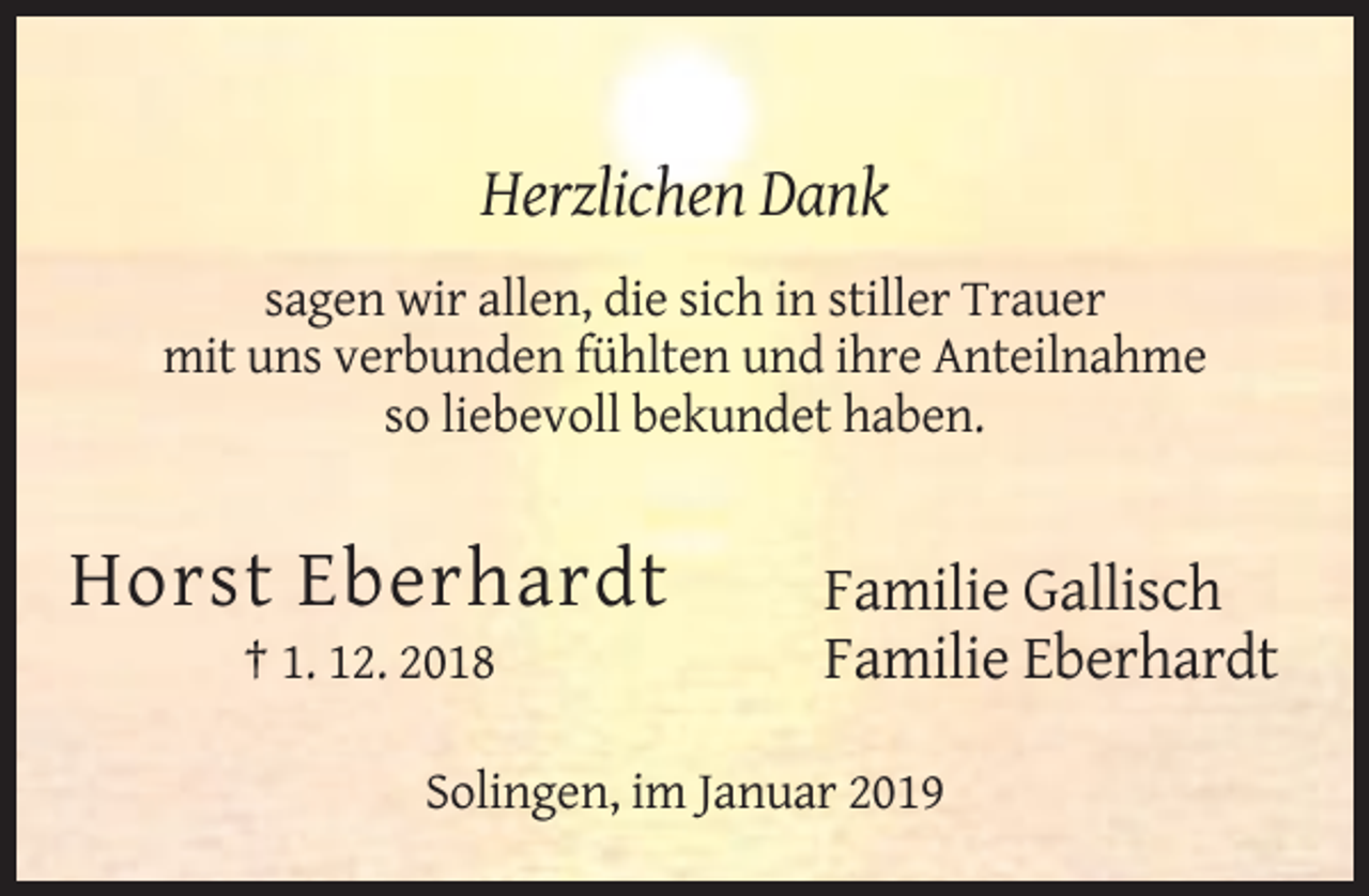 <p>Herzlichen Dank<br />sagen wir allen, die sich in stiller Trauer<br />mit uns verbunden fühlten und ihre Anteilnahme<br />so liebevoll bekundet haben.</p><p>Horst Eberhardt<br />† 1. 12. 2018</p><p>Familie Gallisch<br />Familie Eberhardt</p><p>Solingen, im Januar 2019</p>