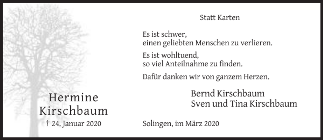 <p>Statt Karten<br />Es ist schwer,<br />einen geliebten Menschen zu verlieren.<br />Es ist wohltuend,<br />so viel Anteilnahme zu finden.<br />Dafür danken wir von ganzem Herzen.</p><p>Hermine<br />Kirschbaum<br />† 24. Januar 2020</p><p>Bernd Kirschbaum<br />Sven und Tina Kirschbaum<br />Solingen, im März 2020</p>