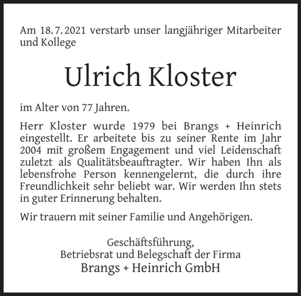<p>Am 18. 7. 2021 verstarb unser langjähriger Mitarbeiter<br />und Kollege</p><p>Ulrich Kloster<br />im Alter von 77 Jahren.<br />Herr Kloster wurde 1979 bei Brangs + Heinrich<br />eingestellt. Er arbeitete bis zu seiner Rente im Jahr<br />2004 mit großem Engagement und viel Leidenschaft<br />zuletzt als Qualitätsbeauftragter. Wir haben Ihn als<br />lebensfrohe Person kennengelernt, die durch ihre<br />Freundlichkeit sehr beliebt war. Wir werden Ihn stets<br />in guter Erinnerung behalten.<br />Wir trauern mit seiner Familie und Angehörigen.<br />Geschäftsführung,<br />Betriebsrat und Belegschaft der Firma</p><p>Brangs + Heinrich GmbH</p>