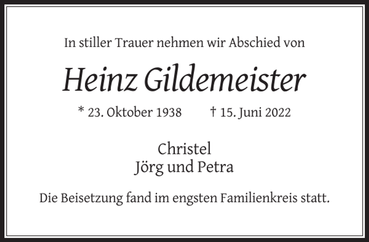 <p>In stiller Trauer nehmen wir Abschied von</p><p>Heinz Gildemeister<br />* 23. Oktober 1938</p><p>† 15. Juni 2022</p><p>Christel<br />Jörg und Petra<br />Die Beisetzung fand im engsten Familienkreis statt.</p>