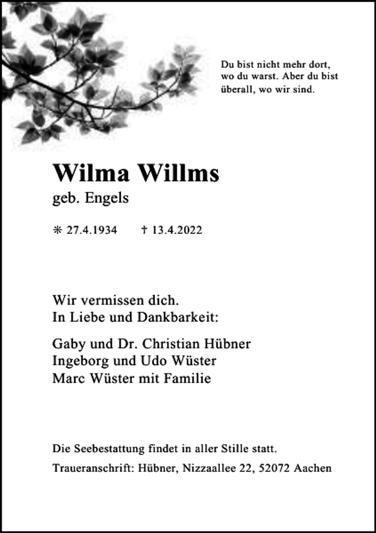 <p>Du bist nicht mehr dort,<br />wo du warst. Aber du bist<br />überall, wo wir sind.</p><p>Wilma Willms</p><p>geb. Engels<br />❊ 27.4.1934</p><p>♱ 13.4.2022</p><p>Wir vermissen dich.<br />In Liebe und Dankbarkeit:<br />Gaby und Dr. Christian Hübner<br />Ingeborg und Udo Wüster<br />Marc Wüster mit Familie</p><p>Die Seebestattung findet in aller Stille statt.<br />Traueranschrift: Hübner, Nizzaallee 22, 52072 Aachen</p>