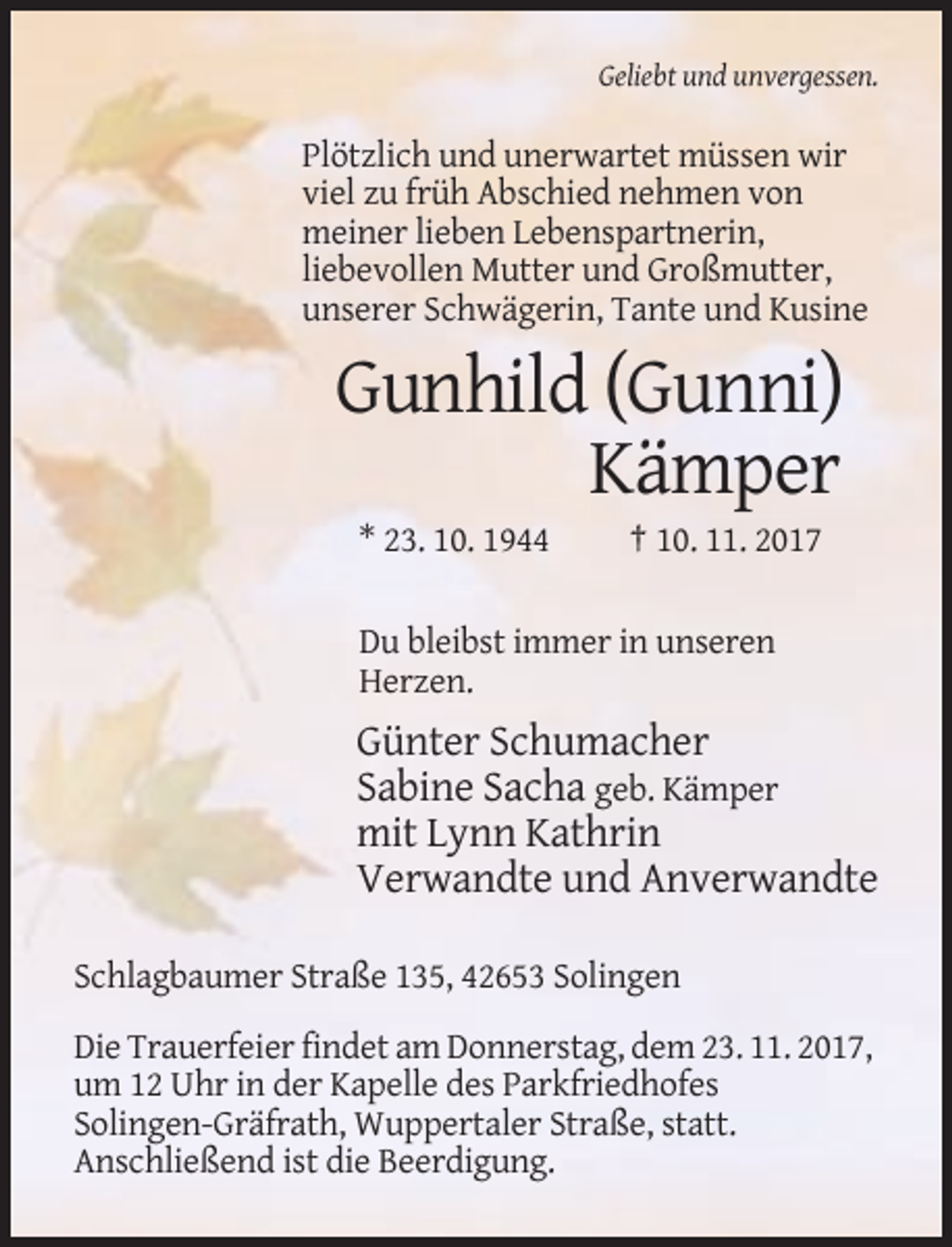 <p>Geliebt und unvergessen.</p><p>Plötzlich und unerwartet müssen wir<br />viel zu früh Abschied nehmen von<br />meiner lieben Lebenspartnerin,<br />liebevollen Mutter und Großmutter,<br />unserer Schwägerin, Tante und Kusine</p><p>Gunhild (Gunni)<br />Kämper<br />* 23. 10. 1944</p><p>† 10. 11. 2017</p><p>Du bleibst immer in unseren<br />Herzen.</p><p>Günter Schumacher<br />Sabine Sacha geb. Kämper<br />mit Lynn Kathrin<br />Verwandte und Anverwandte<br />Schlagbaumer Straße 135, 42653 Solingen<br />Die Trauerfeier findet am Donnerstag, dem 23. 11. 2017,<br />um 12 Uhr in der Kapelle des Parkfriedhofes<br />Solingen-Gräfrath, Wuppertaler Straße, statt.<br />Anschließend ist die Beerdigung.</p>