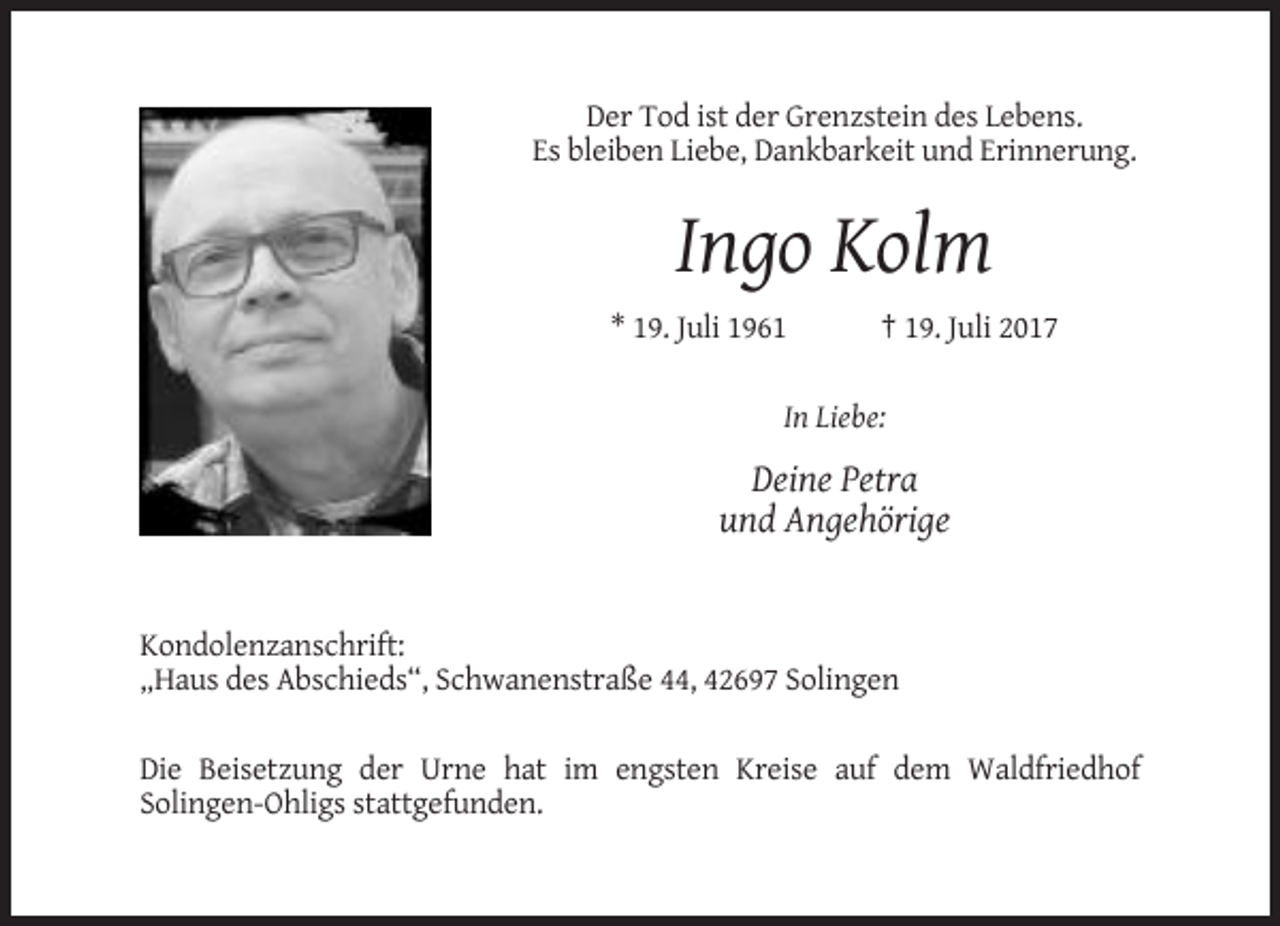 <p>Der Tod ist der Grenzstein des Lebens.<br />Es bleiben Liebe, Dankbarkeit und Erinnerung.</p><p>Ingo Kolm<br />* 19. Juli 1961</p><p>† 19. Juli 2017</p><p>In Liebe:</p><p>Deine Petra<br />und Angehörige</p><p>Kondolenzanschrift:<br />„Haus des Abschieds“, Schwanenstraße 44, 42697 Solingen<br />Die Beisetzung der Urne hat im engsten Kreise auf dem Waldfriedhof<br />Solingen-Ohligs stattgefunden.</p>