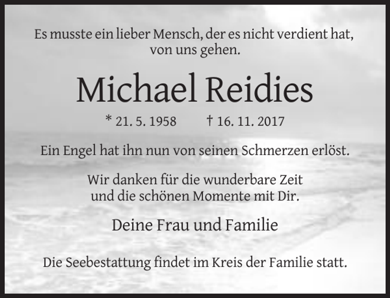 <p>Es musste ein lieber Mensch, der es nicht verdient hat,<br />von uns gehen.</p><p>Michael Reidies<br />* 21. 5. 1958</p><p>† 16. 11. 2017</p><p>Ein Engel hat ihn nun von seinen Schmerzen erlöst.<br />Wir danken für die wunderbare Zeit<br />und die schönen Momente mit Dir.</p><p>Deine Frau und Familie<br />Die Seebestattung findet im Kreis der Familie statt.</p>