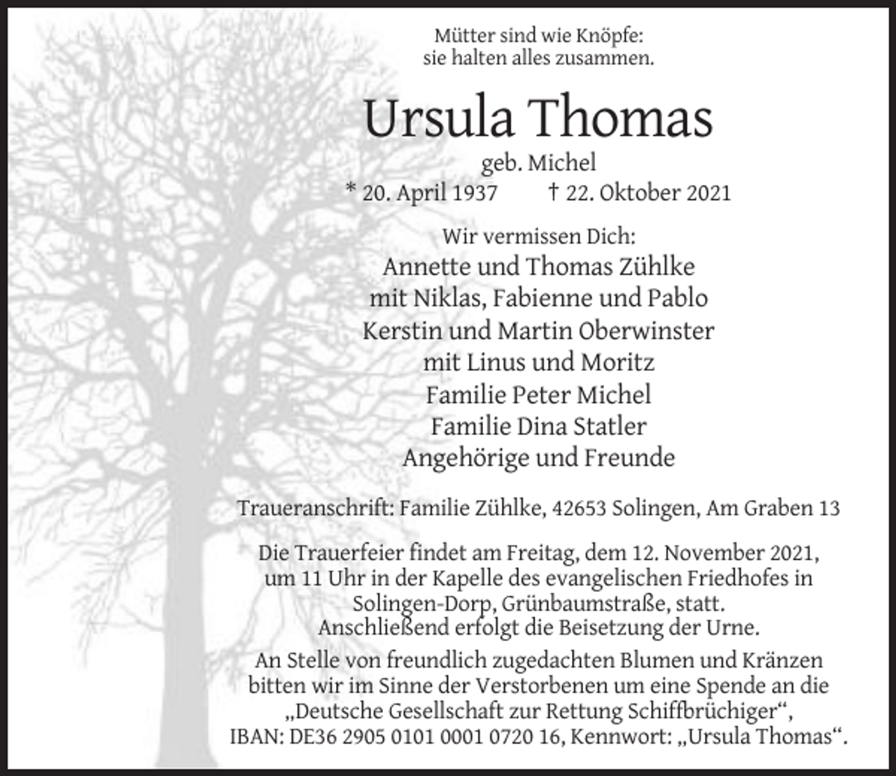 <p>Mütter sind wie Knöpfe:<br />sie halten alles zusammen.</p><p>Ursula Thomas<br />geb. Michel<br />* 20. April 1937<br />† 22. Oktober 2021<br />Wir vermissen Dich:</p><p>Annette und Thomas Zühlke<br />mit Niklas, Fabienne und Pablo<br />Kerstin und Martin Oberwinster<br />mit Linus und Moritz<br />Familie Peter Michel<br />Familie Dina Statler<br />Angehörige und Freunde<br />Traueranschrift: Familie Zühlke, 42653 Solingen, Am Graben 13<br />Die Trauerfeier findet am Freitag, dem 12. November 2021,<br />um 11 Uhr in der Kapelle des evangelischen Friedhofes in<br />Solingen-Dorp, Grünbaumstraße, statt.<br />Anschließend erfolgt die Beisetzung der Urne.<br />An Stelle von freundlich zugedachten Blumen und Kränzen<br />bitten wir im Sinne der Verstorbenen um eine Spende an die<br />„Deutsche Gesellschaft zur Rettung Schiffbrüchiger“,<br />IBAN: DE36 2905 0101 0001 0720 16, Kennwort: „Ursula Thomas“.</p>