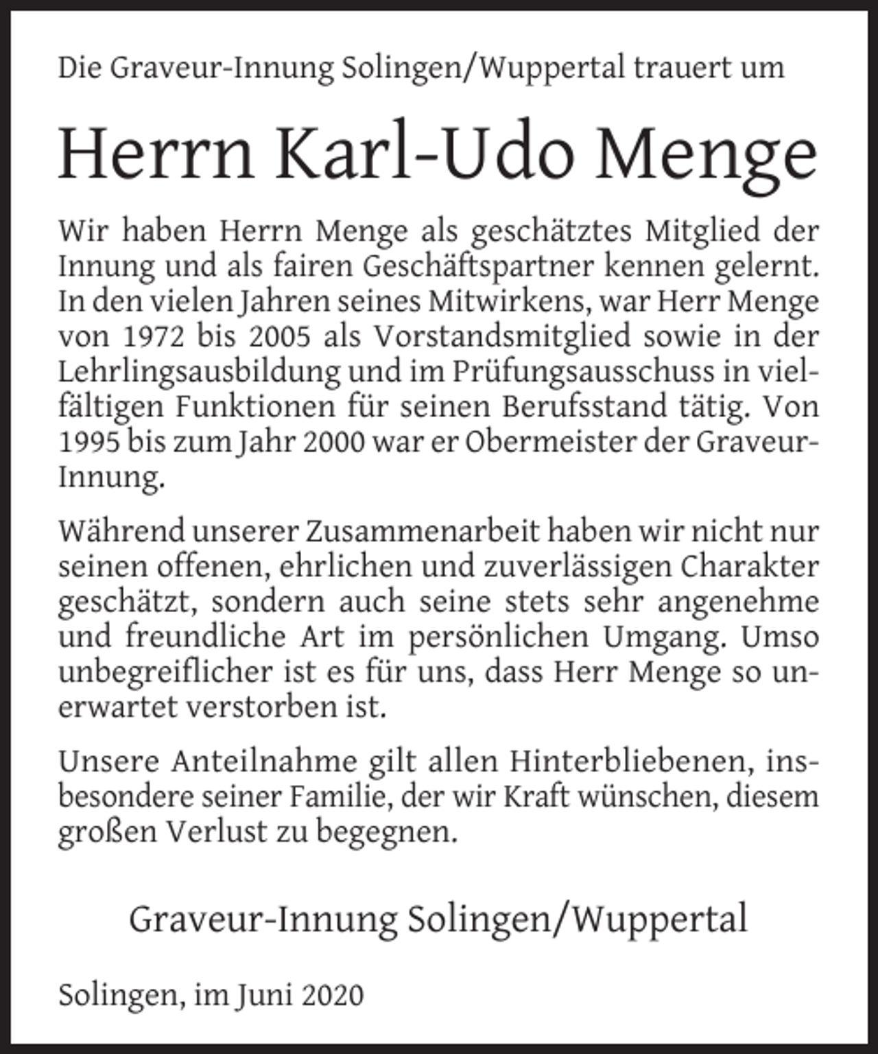 <p>Die Graveur-Innung Solingen/Wuppertal trauert um</p><p>Herrn Karl-Udo Menge<br />Wir haben Herrn Menge als geschätztes Mitglied der<br />Innung und als fairen Geschäftspartner kennen gelernt.<br />In den vielen Jahren seines Mitwirkens, war Herr Menge<br />von 1972 bis 2005 als Vorstandsmitglied sowie in der<br />Lehrlingsausbildung und im Prüfungsausschuss in vielfältigen Funktionen für seinen Berufsstand tätig. Von<br />1995 bis zum Jahr 2000 war er Obermeister der GraveurInnung.<br />Während unserer Zusammenarbeit haben wir nicht nur<br />seinen offenen, ehrlichen und zuverlässigen Charakter<br />geschätzt, sondern auch seine stets sehr angenehme<br />und freundliche Art im persönlichen Umgang. Umso<br />unbegreiflicher ist es für uns, dass Herr Menge so unerwartet verstorben ist.<br />Unsere Anteilnahme gilt allen Hinterbliebenen, insbesondere seiner Familie, der wir Kraft wünschen, diesem<br />großen Verlust zu begegnen.</p><p>Graveur-Innung Solingen/Wuppertal<br />Solingen, im Juni 2020</p>