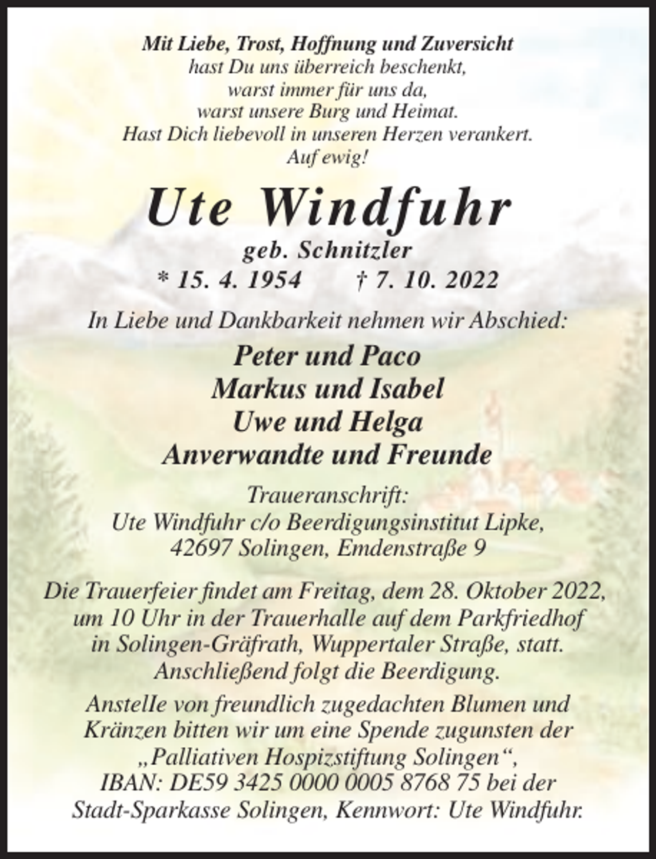 <p>Mit Liebe, Trost, Hoffnung und Zuversicht<br />hast Du uns überreich beschenkt,<br />warst immer für uns da,<br />warst unsere Burg und Heimat.<br />Hast Dich liebevoll in unseren Herzen verankert.<br />Auf ewig!</p><p>Ute Windfuhr<br />geb. Schnitzler<br />* 15. 4. 1954<br />† 7. 10. 2022<br />In Liebe und Dankbarkeit nehmen wir Abschied:</p><p>Peter und Paco<br />Markus und Isabel<br />Uwe und Helga<br />Anverwandte und Freunde<br />Traueranschrift:<br />Ute Windfuhr c/o Beerdigungsinstitut Lipke,<br />42697 Solingen, Emdenstraße 9<br />Die Trauerfeier findet am Freitag, dem 28. Oktober 2022,<br />um 10 Uhr in der Trauerhalle auf dem Parkfriedhof<br />in Solingen-Gräfrath, Wuppertaler Straße, statt.<br />Anschließend folgt die Beerdigung.<br />AnstelIe von freundlich zugedachten Blumen und<br />Kränzen bitten wir um eine Spende zugunsten der<br />„Palliativen Hospizstiftung Solingen“,<br />IBAN: DE59 3425 05 8768 75 bei der<br />Stadt-Sparkasse Solingen, Kennwort: Ute Windfuhr.</p>