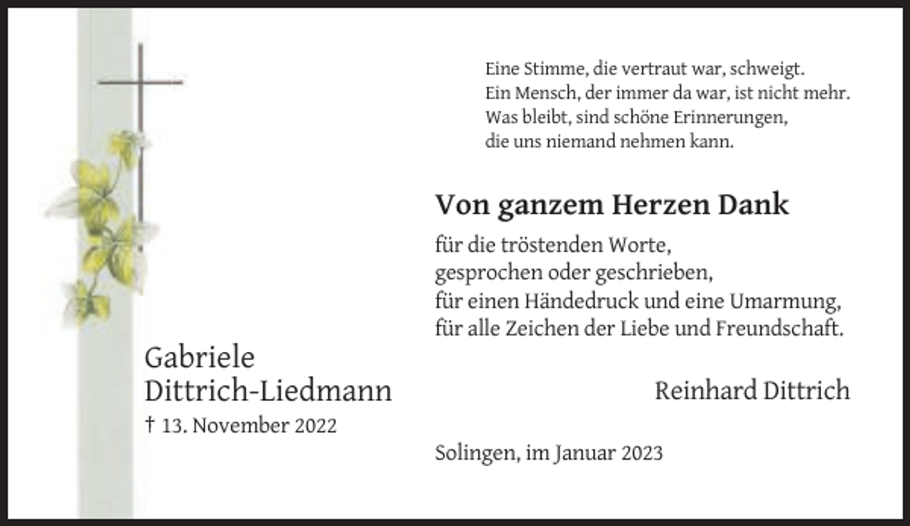 <p>Eine Stimme, die vertraut war, schweigt.<br />Ein Mensch, der immer da war, ist nicht mehr.<br />Was bleibt, sind schöne Erinnerungen,<br />die uns niemand nehmen kann.</p><p>Von ganzem Herzen Dank<br />für die tröstenden Worte,<br />gesprochen oder geschrieben,<br />für einen Händedruck und eine Umarmung,<br />für alle Zeichen der Liebe und Freundschaft.</p><p>Gabriele<br />Dittrich-Liedmann</p><p>Reinhard Dittrich</p><p>† 13. November 2022<br />Solingen, im Januar 2023</p>