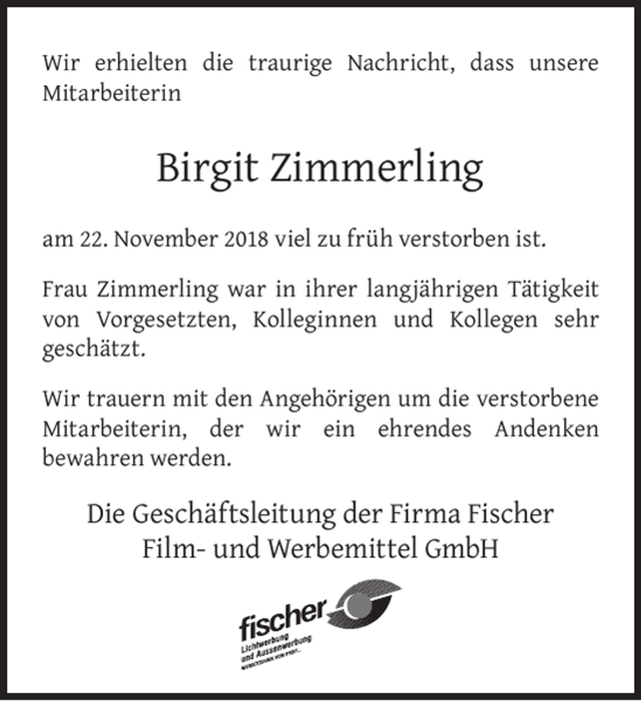 <p>Wir erhielten die traurige Nachricht, dass unsere<br />Mitarbeiterin</p><p>Birgit Zimmerling<br />am 22. November 2018 viel zu früh verstorben ist.<br />Frau Zimmerling war in ihrer langjährigen Tätigkeit<br />von Vorgesetzten, Kolleginnen und Kollegen sehr<br />geschätzt.<br />Wir trauern mit den Angehörigen um die verstorbene<br />Mitarbeiterin, der wir ein ehrendes Andenken<br />bewahren werden.</p><p>Die Geschäftsleitung der Firma Fischer<br />Film- und Werbemittel GmbH</p>