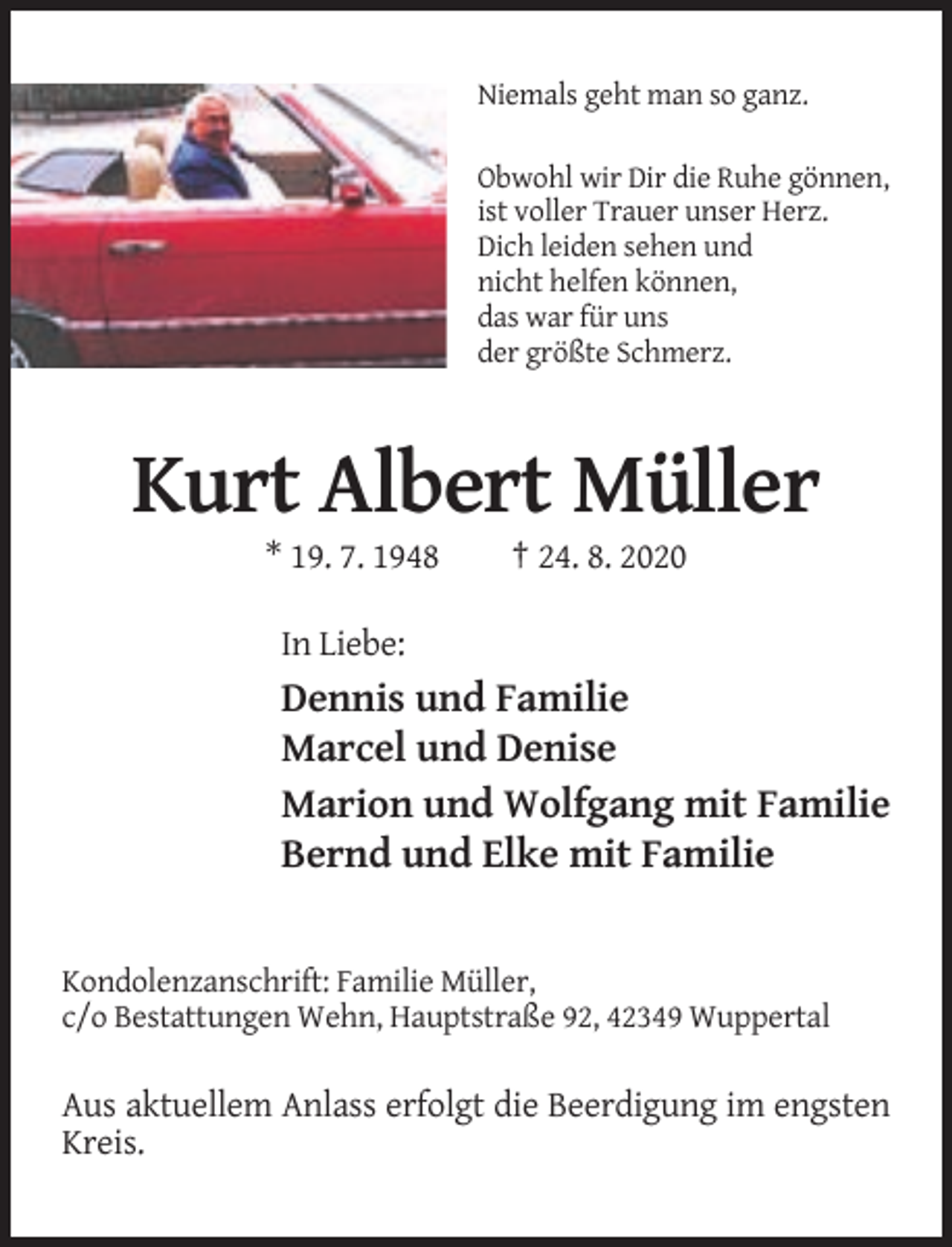 <p>Niemals geht man so ganz.<br />Obwohl wir Dir die Ruhe gönnen,<br />ist voller Trauer unser Herz.<br />Dich leiden sehen und<br />nicht helfen können,<br />das war für uns<br />der größte Schmerz.</p><p>Kurt Albert Müller<br />* 19. 7. 1948</p><p>† 24. 8. 2020</p><p>In Liebe:</p><p>Dennis und Familie<br />Marcel und Denise<br />Marion und Wolfgang mit Familie<br />Bernd und Elke mit Familie</p><p>Kondolenzanschrift: Familie Müller,<br />c/o Bestattungen Wehn, Hauptstraße 92, 42349 Wuppertal</p><p>Aus aktuellem Anlass erfolgt die Beerdigung im engsten<br />Kreis.</p>