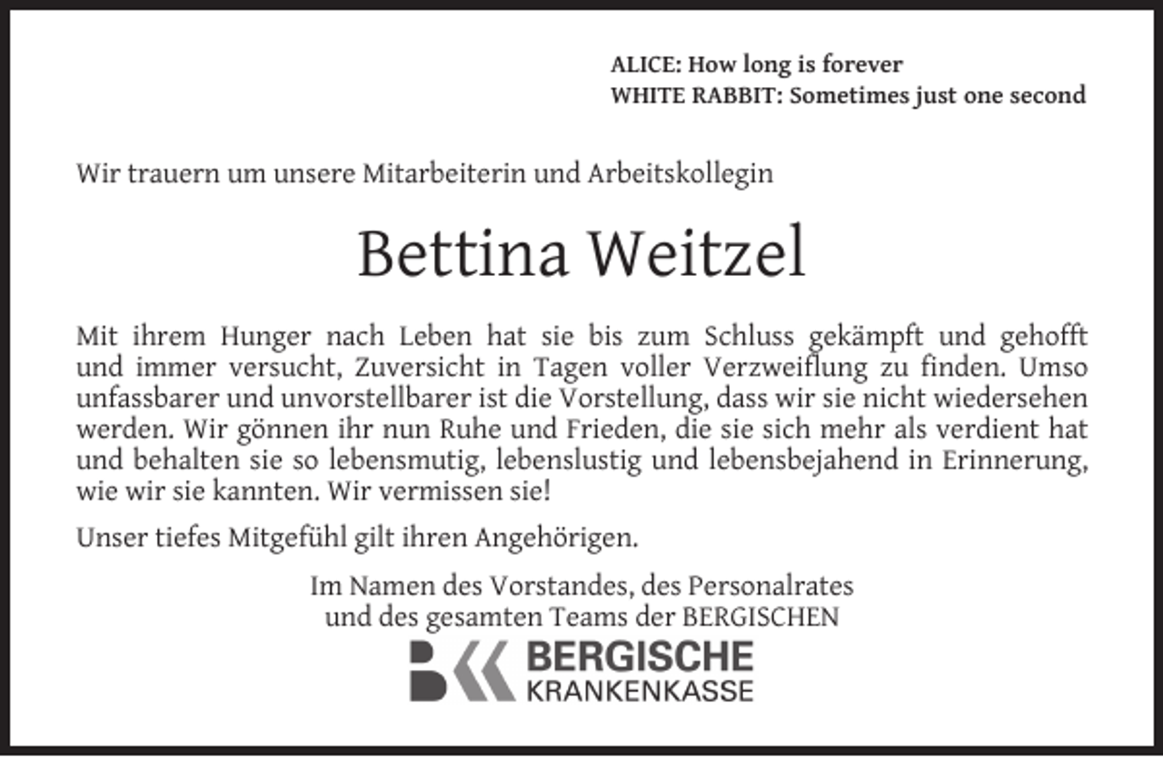 <p>ALICE: How long is forever<br />WHITE RABBIT: Sometimes just one second</p><p>Wir trauern um unsere Mitarbeiterin und Arbeitskollegin</p><p>Bettina Weitzel<br />Mit ihrem Hunger nach Leben hat sie bis zum Schluss gekämpft und gehofft<br />und immer versucht, Zuversicht in Tagen voller Verzweiﬂung zu ﬁnden. Umso<br />unfassbarer und unvorstellbarer ist die Vorstellung, dass wir sie nicht wiedersehen<br />werden. Wir gönnen ihr nun Ruhe und Frieden, die sie sich mehr als verdient hat<br />und behalten sie so lebensmutig, lebenslustig und lebensbejahend in Erinnerung,<br />wie wir sie kannten. Wir vermissen sie!<br />Unser tiefes Mitgefühl gilt ihren Angehörigen.<br />Im Namen des Vorstandes, des Personalrates<br />und des gesamten Teams der BERGISCHEN</p>