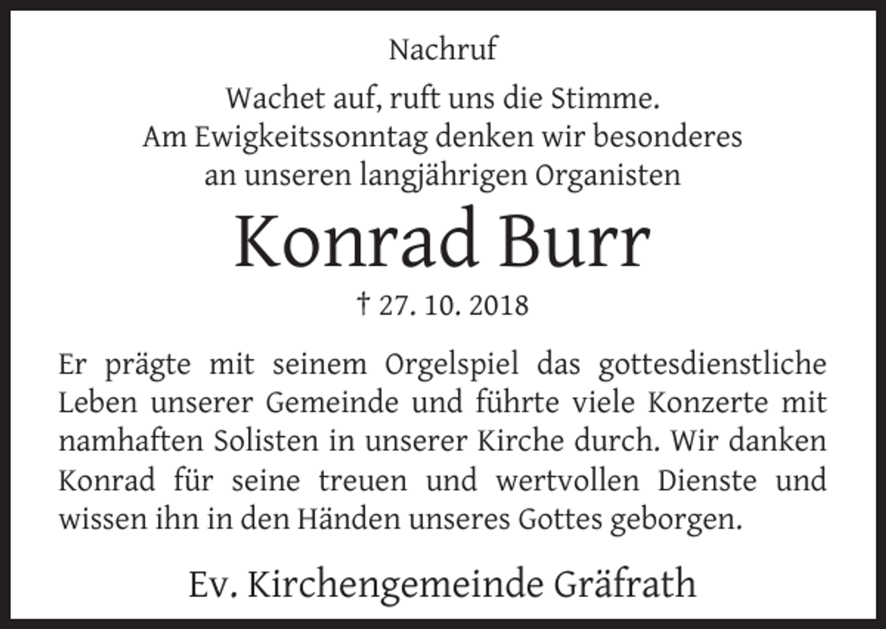 <p>Nachruf<br />Wachet auf, ruft uns die Stimme.<br />Am Ewigkeitssonntag denken wir besonderes<br />an unseren langjährigen Organisten</p><p>Konrad Burr<br />† 27. 10. 2018</p><p>Er prägte mit seinem Orgelspiel das gottesdienstliche<br />Leben unserer Gemeinde und führte viele Konzerte mit<br />namhaften Solisten in unserer Kirche durch. Wir danken<br />Konrad für seine treuen und wertvollen Dienste und<br />wissen ihn in den Händen unseres Gottes geborgen.</p><p>Ev. Kirchengemeinde Gräfrath</p>