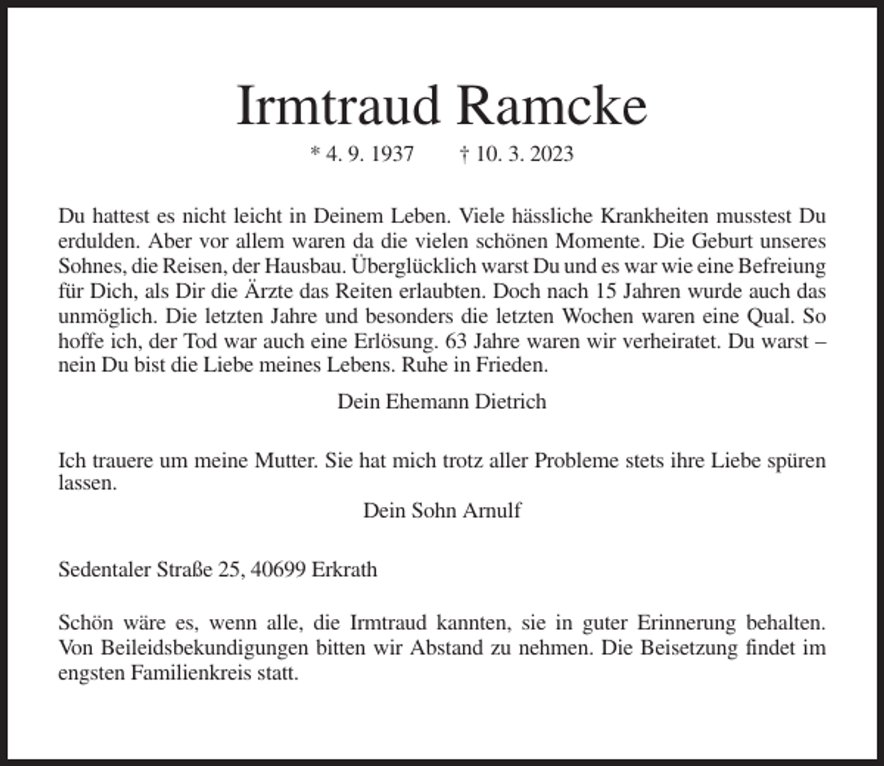 <p>Irmtraud Ramcke<br />* 4. 9. 1937</p><p>† 10. 3. 2023</p><p>Du hattest es nicht leicht in Deinem Leben. Viele hässliche Krankheiten musstest Du<br />erdulden. Aber vor allem waren da die vielen schönen Momente. Die Geburt unseres<br />Sohnes, die Reisen, der Hausbau. Überglücklich warst Du und es war wie eine Befreiung<br />für Dich, als Dir die Ärzte das Reiten erlaubten. Doch nach 15 Jahren wurde auch das<br />unmöglich. Die letzten Jahre und besonders die letzten Wochen waren eine Qual. So<br />hoffe ich, der Tod war auch eine Erlösung. 63 Jahre waren wir verheiratet. Du warst –<br />nein Du bist die Liebe meines Lebens. Ruhe in Frieden.<br />Dein Ehemann Dietrich<br />Ich trauere um meine Mutter. Sie hat mich trotz aller Probleme stets ihre Liebe spüren<br />lassen.<br />Dein Sohn Arnulf<br />Sedentaler Straße 25, 40699 Erkrath<br />Schön wäre es, wenn alle, die Irmtraud kannten, sie in guter Erinnerung behalten.<br />Von Beileidsbekundigungen bitten wir Abstand zu nehmen. Die Beisetzung findet im<br />engsten Familienkreis statt.</p>