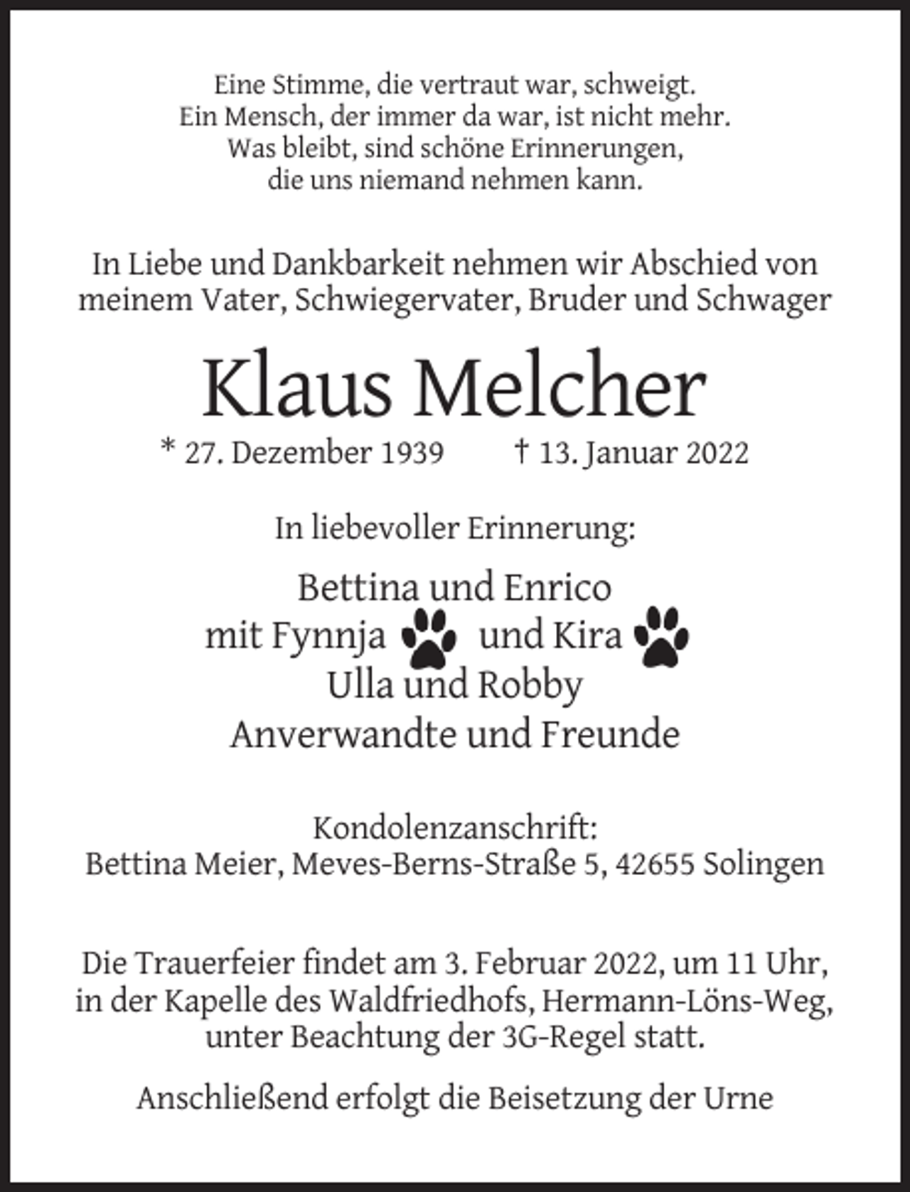 <p>Eine Stimme, die vertraut war, schweigt.<br />Ein Mensch, der immer da war, ist nicht mehr.<br />Was bleibt, sind schöne Erinnerungen,<br />die uns niemand nehmen kann.</p><p>In Liebe und Dankbarkeit nehmen wir Abschied von<br />meinem Vater, Schwiegervater, Bruder und Schwager</p><p>Klaus Melcher<br />* 27. Dezember 1939</p><p>† 13. Januar 2022</p><p>In liebevoller Erinnerung:</p><p>Bettina und Enrico<br />mit Fynnja<br />und Kira<br />Ulla und Robby<br />Anverwandte und Freunde<br />Kondolenzanschrift:<br />Bettina Meier, Meves-Berns-Straße 5, 42655 Solingen<br />Die Trauerfeier findet am 3. Februar 2022, um 11 Uhr,<br />in der Kapelle des Waldfriedhofs, Hermann-Löns-Weg,<br />unter Beachtung der 3G-Regel statt.<br />Anschließend erfolgt die Beisetzung der Urne</p>