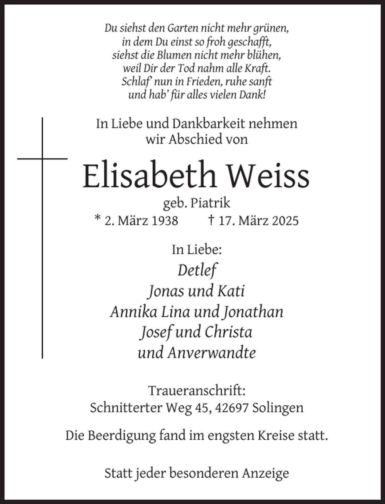 <p>Du siehst den Garten nicht mehr grünen,<br />in dem Du einst so froh geschafft,<br />siehst die Blumen nicht mehr blühen,<br />weil Dir der Tod nahm alle Kraft.<br />Schlaf’ nun in Frieden, ruhe sanft<br />und hab’ für alles vielen Dank!</p><p>In Liebe und Dankbarkeit nehmen<br />wir Abschied von</p><p>Elisabeth Weiss<br />geb. Piatrik<br />* 2. März 1938<br />† 17. März 2025<br />In Liebe:</p><p>Detlef<br />Jonas und Kati<br />Annika Lina und Jonathan<br />Josef und Christa<br />und Anverwandte<br />Traueranschrift:<br />Schnitterter Weg 45, 42697 Solingen<br />Die Beerdigung fand im engsten Kreise statt.<br />Statt jeder besonderen Anzeige</p>