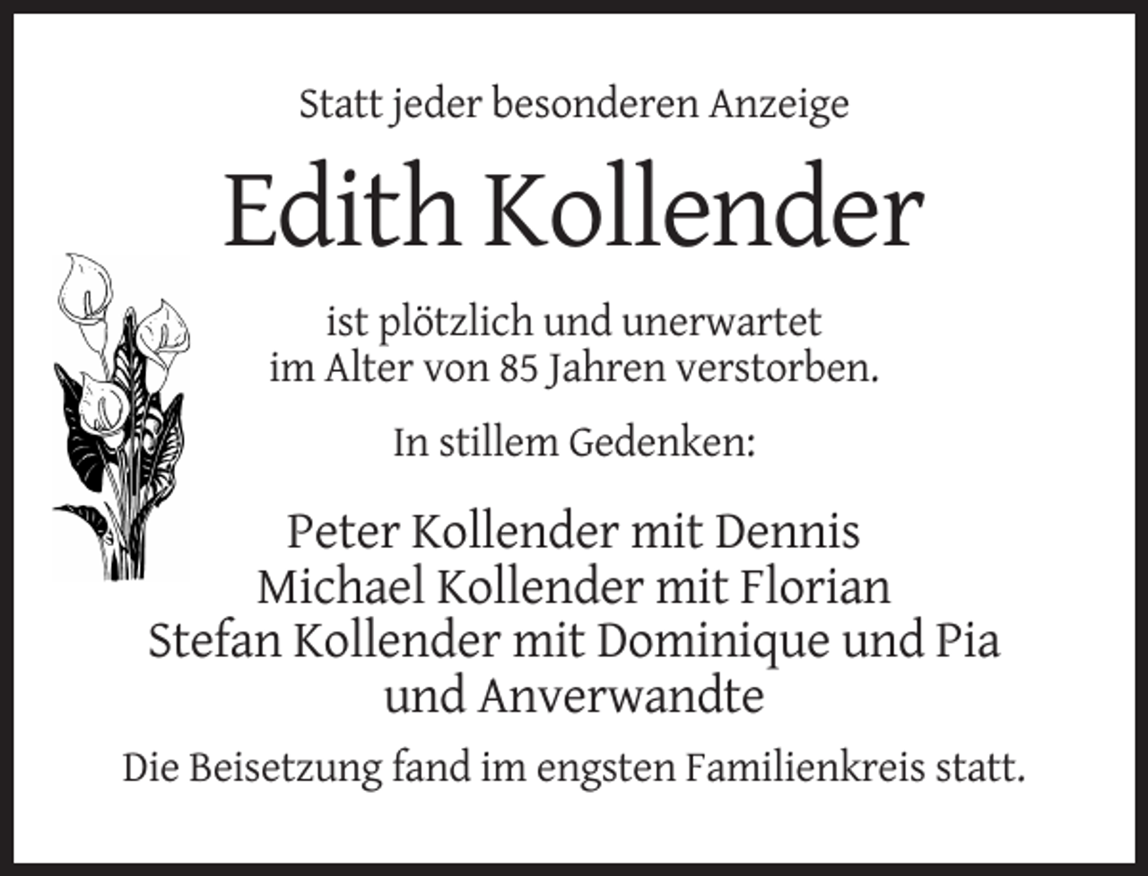 <p>Statt jeder besonderen Anzeige</p><p>Edith Kollender<br />ist plötzlich und unerwartet<br />im Alter von 85 Jahren verstorben.<br />In stillem Gedenken:</p><p>Peter Kollender mit Dennis<br />Michael Kollender mit Florian<br />Stefan Kollender mit Dominique und Pia<br />und Anverwandte<br />Die Beisetzung fand im engsten Familienkreis statt.</p>