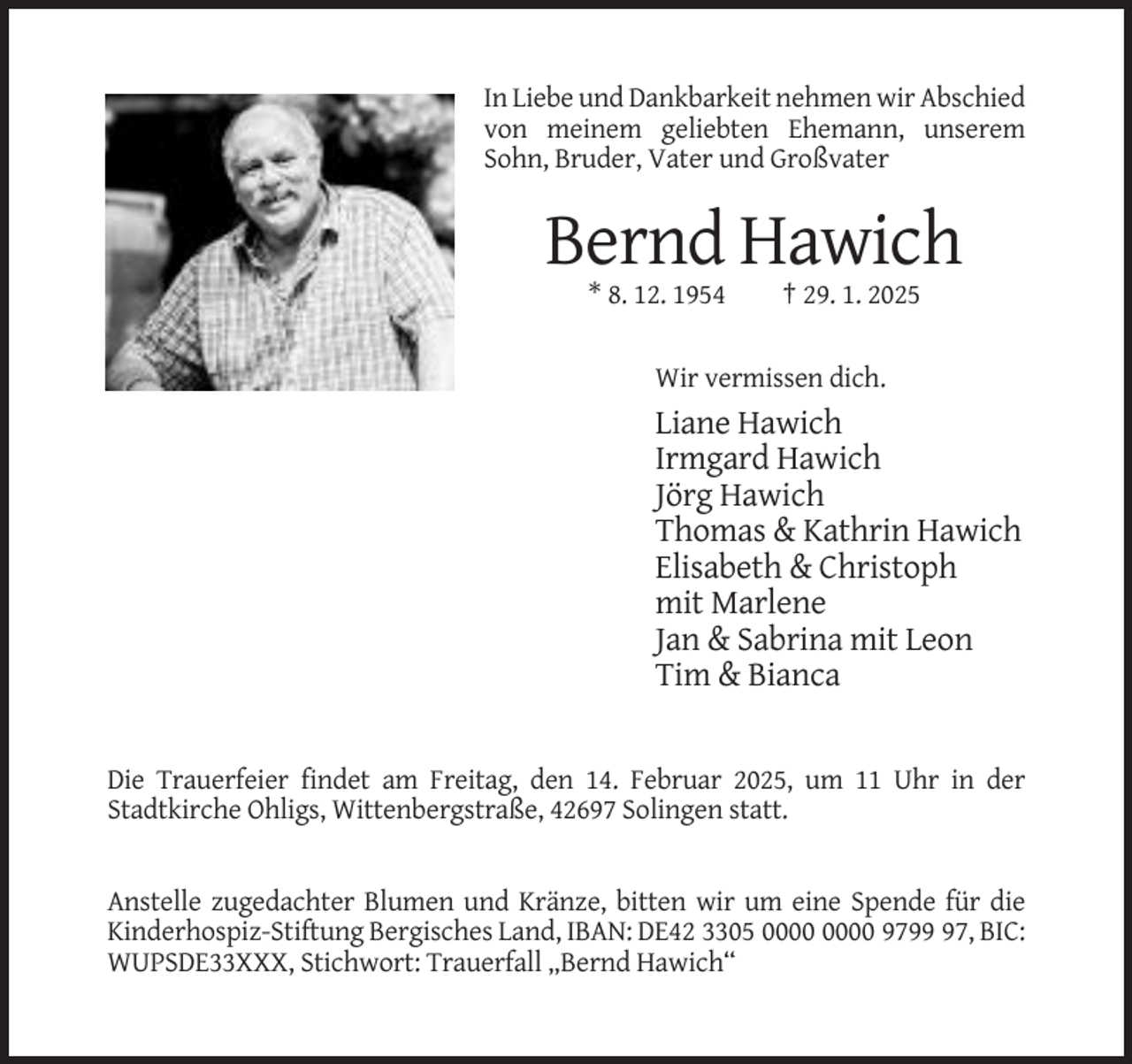 <p>In Liebe und Dankbarkeit nehmen wir Abschied<br />von meinem geliebten Ehemann, unserem<br />Sohn, Bruder, Vater und Großvater</p><p>Bernd Hawich<br />* 8. 12. 1954</p><p>† 29. 1. 2025</p><p>Wir vermissen dich.</p><p>Liane Hawich<br />Irmgard Hawich<br />Jörg Hawich<br />Thomas &amp; Kathrin Hawich<br />Elisabeth &amp; Christoph<br />mit Marlene<br />Jan &amp; Sabrina mit Leon<br />Tim &amp; Bianca</p><p>Die Trauerfeier findet am Freitag, den 14. Februar 2025, um 11 Uhr in der<br />Stadtkirche Ohligs, Wittenbergstraße, 42697 Solingen statt.</p><p>Anstelle zugedachter Blumen und Kränze, bitten wir um eine Spende für die<br />Kinderhospiz-Stiftung Bergisches Land, IBAN: DE42 3305 9797, BIC:<br />WUPSDE33XXX, Stichwort: Trauerfall „Bernd Hawich“</p>