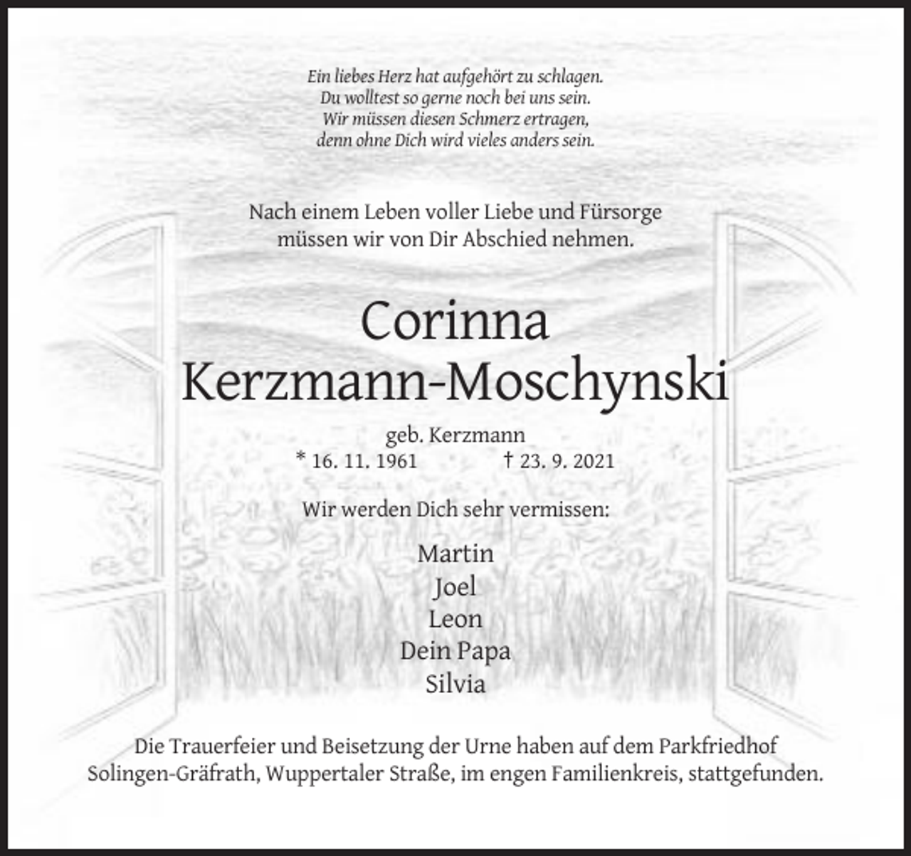 <p>Ein liebes Herz hat aufgehört zu schlagen.<br />Du wolltest so gerne noch bei uns sein.<br />Wir müssen diesen Schmerz ertragen,<br />denn ohne Dich wird vieles anders sein.</p><p>Nach einem Leben voller Liebe und Fürsorge<br />müssen wir von Dir Abschied nehmen.</p><p>Corinna<br />Kerzmann-Moschynski<br />geb. Kerzmann<br />* 16. 11. 1961<br />† 23. 9. 2021<br />Wir werden Dich sehr vermissen:</p><p>Martin<br />Joel<br />Leon<br />Dein Papa<br />Silvia<br />Die Trauerfeier und Beisetzung der Urne haben auf dem Parkfriedhof<br />Solingen-Gräfrath, Wuppertaler Straße, im engen Familienkreis, stattgefunden.</p>