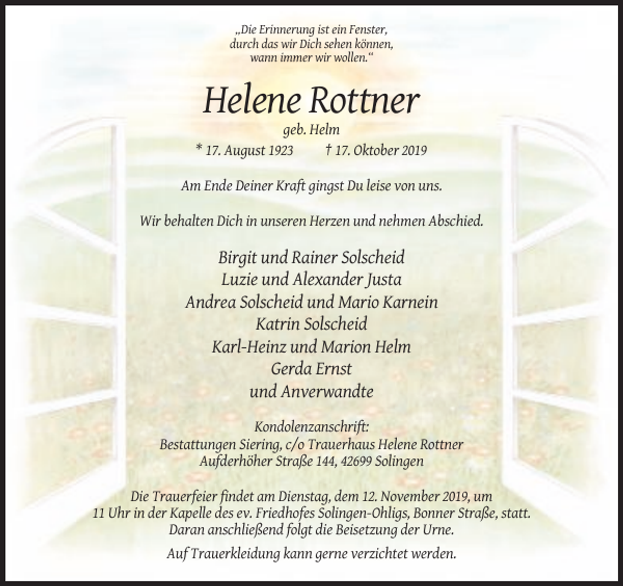 <p>„Die Erinnerung ist ein Fenster,<br />durch das wir Dich sehen können,<br />wann immer wir wollen.“</p><p>Helene Rottner<br />geb. Helm<br />* 17. August 1923<br />† 17. Oktober 2019<br />Am Ende Deiner Kraft gingst Du leise von uns.<br />Wir behalten Dich in unseren Herzen und nehmen Abschied.</p><p>Birgit und Rainer Solscheid<br />Luzie und Alexander Justa<br />Andrea Solscheid und Mario Karnein<br />Katrin Solscheid<br />Karl-Heinz und Marion Helm<br />Gerda Ernst<br />und Anverwandte<br />Kondolenzanschrift:<br />Bestattungen Siering, c/o Trauerhaus Helene Rottner<br />Aufderhöher Straße 144, 42699 Solingen<br />Die Trauerfeier findet am Dienstag, dem 12. November 2019, um<br />11 Uhr in der Kapelle des ev. Friedhofes Solingen-Ohligs, Bonner Straße, statt.<br />Daran anschließend folgt die Beisetzung der Urne.<br />Auf Trauerkleidung kann gerne verzichtet werden.</p>