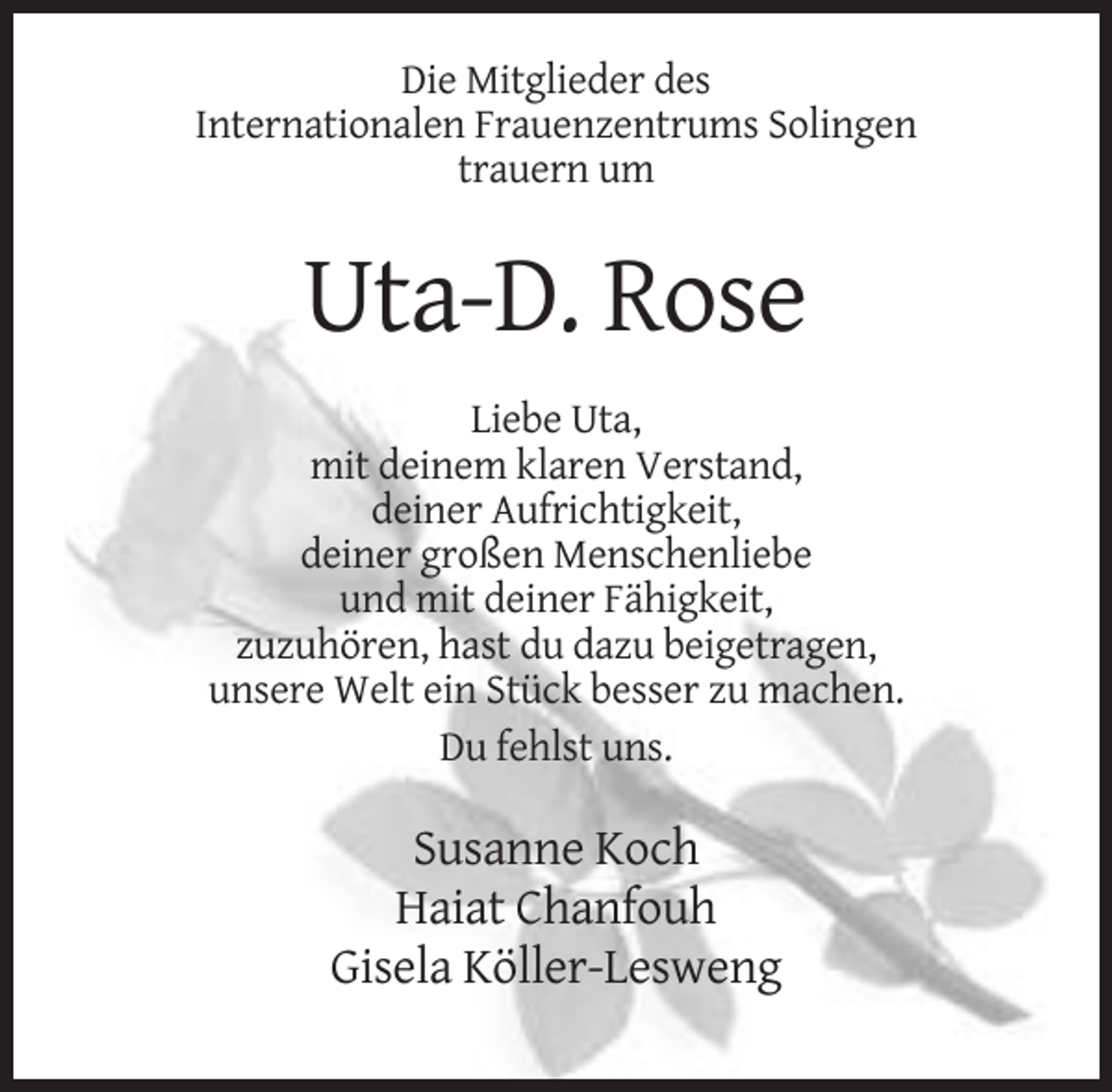 <p>Die Mitglieder des<br />Internationalen Frauenzentrums Solingen<br />trauern um</p><p>Uta-D. Rose<br />Liebe Uta,<br />mit deinem klaren Verstand,<br />deiner Aufrichtigkeit,<br />deiner großen Menschenliebe<br />und mit deiner Fähigkeit,<br />zuzuhören, hast du dazu beigetragen,<br />unsere Welt ein Stück besser zu machen.<br />Du fehlst uns.</p><p>Susanne Koch<br />Haiat Chanfouh<br />Gisela Köller-Lesweng</p>