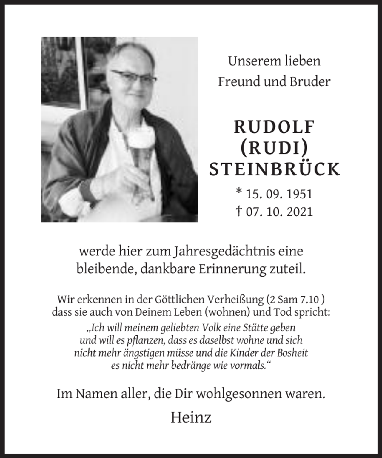 <p>Unserem lieben<br />Freund und Bruder</p><p>RUDOLF<br />(RUDI)<br />STEINBRÜCK<br />* 15. 09. 1951<br />† 07. 10. 2021<br />werde hier zum Jahresgedächtnis eine<br />bleibende, dankbare Erinnerung zuteil.<br />Wir erkennen in der Göttlichen Verheißung (2 Sam 7.10 )<br />dass sie auch von Deinem Leben (wohnen) und Tod spricht:<br />„Ich will meinem geliebten Volk eine Stätte geben<br />und will es pflanzen, dass es daselbst wohne und sich<br />nicht mehr ängstigen müsse und die Kinder der Bosheit<br />es nicht mehr bedränge wie vormals.“</p><p>Im Namen aller, die Dir wohlgesonnen waren.</p><p>Heinz</p>
