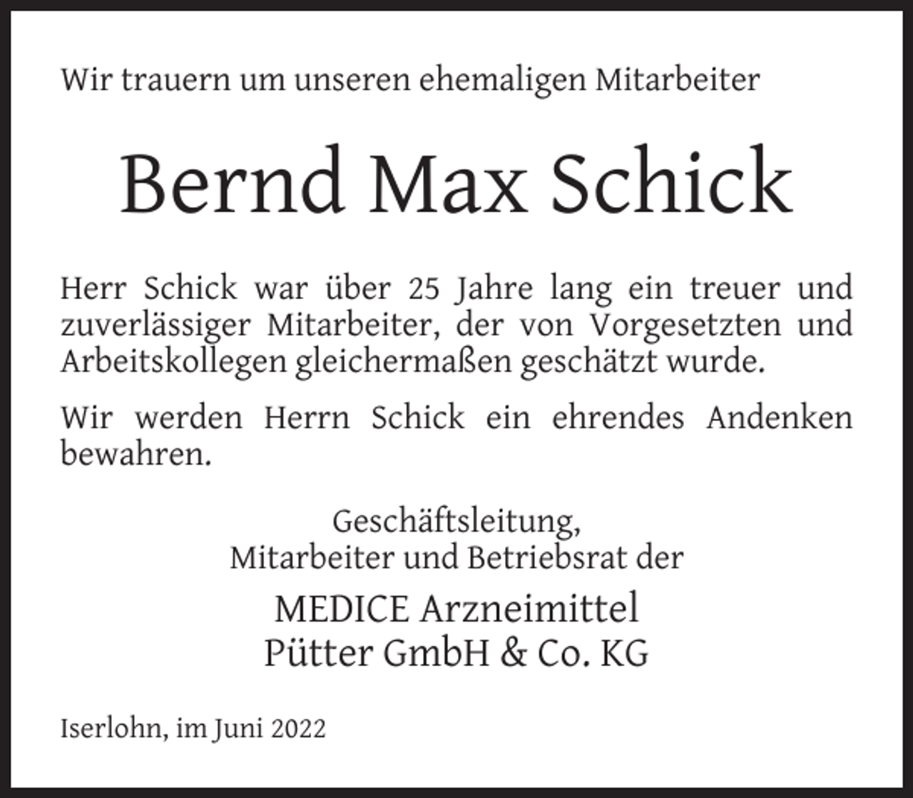 <p>Wir trauern um unseren ehemaligen Mitarbeiter</p><p>Bernd Max Schick<br />Herr Schick war über 25 Jahre lang ein treuer und<br />zuverlässiger Mitarbeiter, der von Vorgesetzten und<br />Arbeitskollegen gleichermaßen geschätzt wurde.<br />Wir werden Herrn Schick ein ehrendes Andenken<br />bewahren.<br />Geschäftsleitung,<br />Mitarbeiter und Betriebsrat der</p><p>MEDICE Arzneimittel<br />Pütter GmbH &amp; Co. KG<br />Iserlohn, im Juni 2022</p>