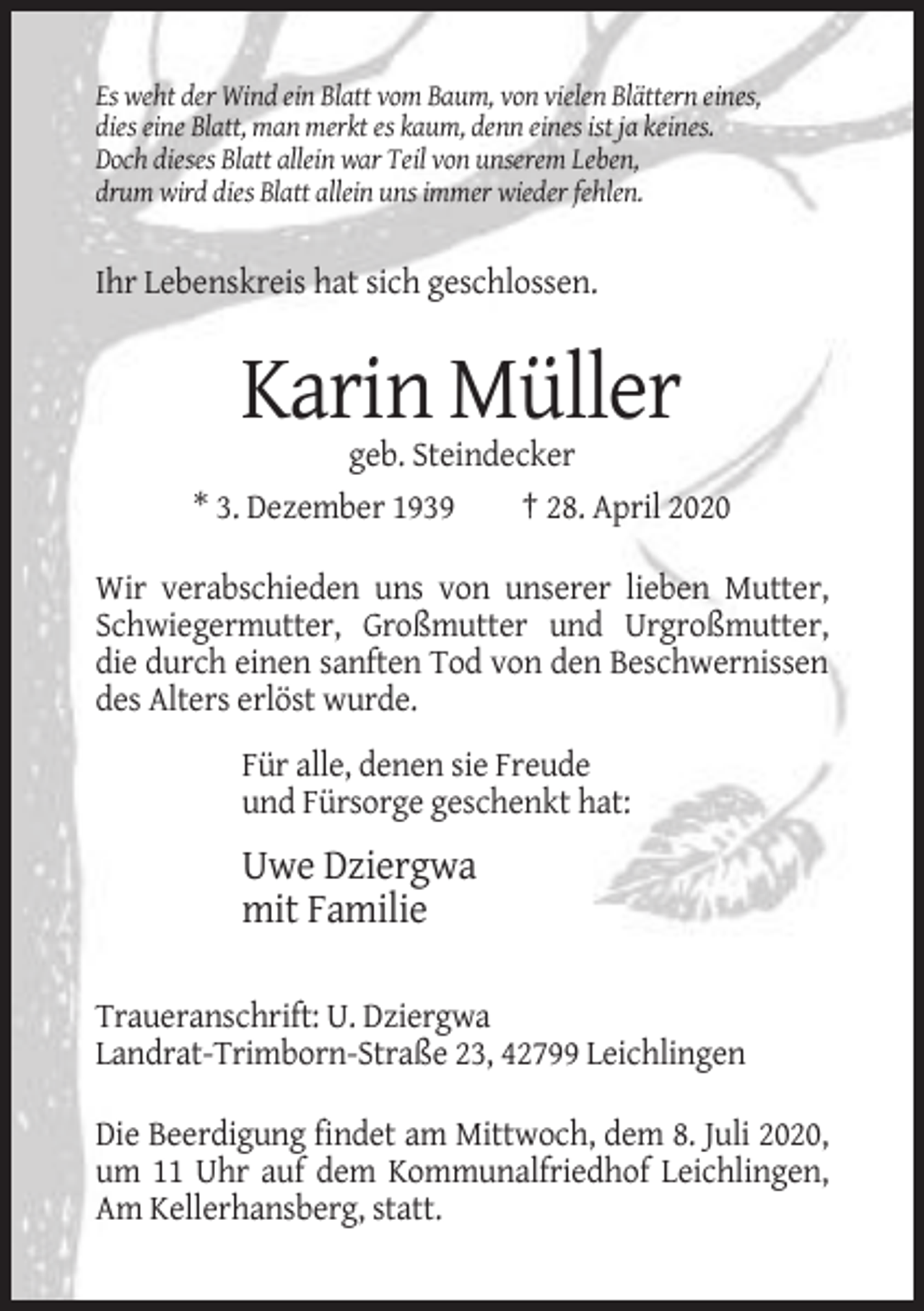<p>Es weht der Wind ein Blatt vom Baum, von vielen Blättern eines,<br />dies eine Blatt, man merkt es kaum, denn eines ist ja keines.<br />Doch dieses Blatt allein war Teil von unserem Leben,<br />drum wird dies Blatt allein uns immer wieder fehlen.</p><p>Ihr Lebenskreis hat sich geschlossen.</p><p>Karin Müller<br />geb. Steindecker<br />* 3. Dezember 1939<br />† 28. April 2020<br />Wir verabschieden uns von unserer lieben Mutter,<br />Schwiegermutter, Großmutter und Urgroßmutter,<br />die durch einen sanften Tod von den Beschwernissen<br />des Alters erlöst wurde.<br />Für alle, denen sie Freude<br />und Fürsorge geschenkt hat:</p><p>Uwe Dziergwa<br />mit Familie<br />Traueranschrift: U. Dziergwa<br />Landrat-Trimborn-Straße 23, 42799 Leichlingen<br />Die Beerdigung findet am Mittwoch, dem 8. Juli 2020,<br />um 11 Uhr auf dem Kommunalfriedhof Leichlingen,<br />Am Kellerhansberg, statt.</p>