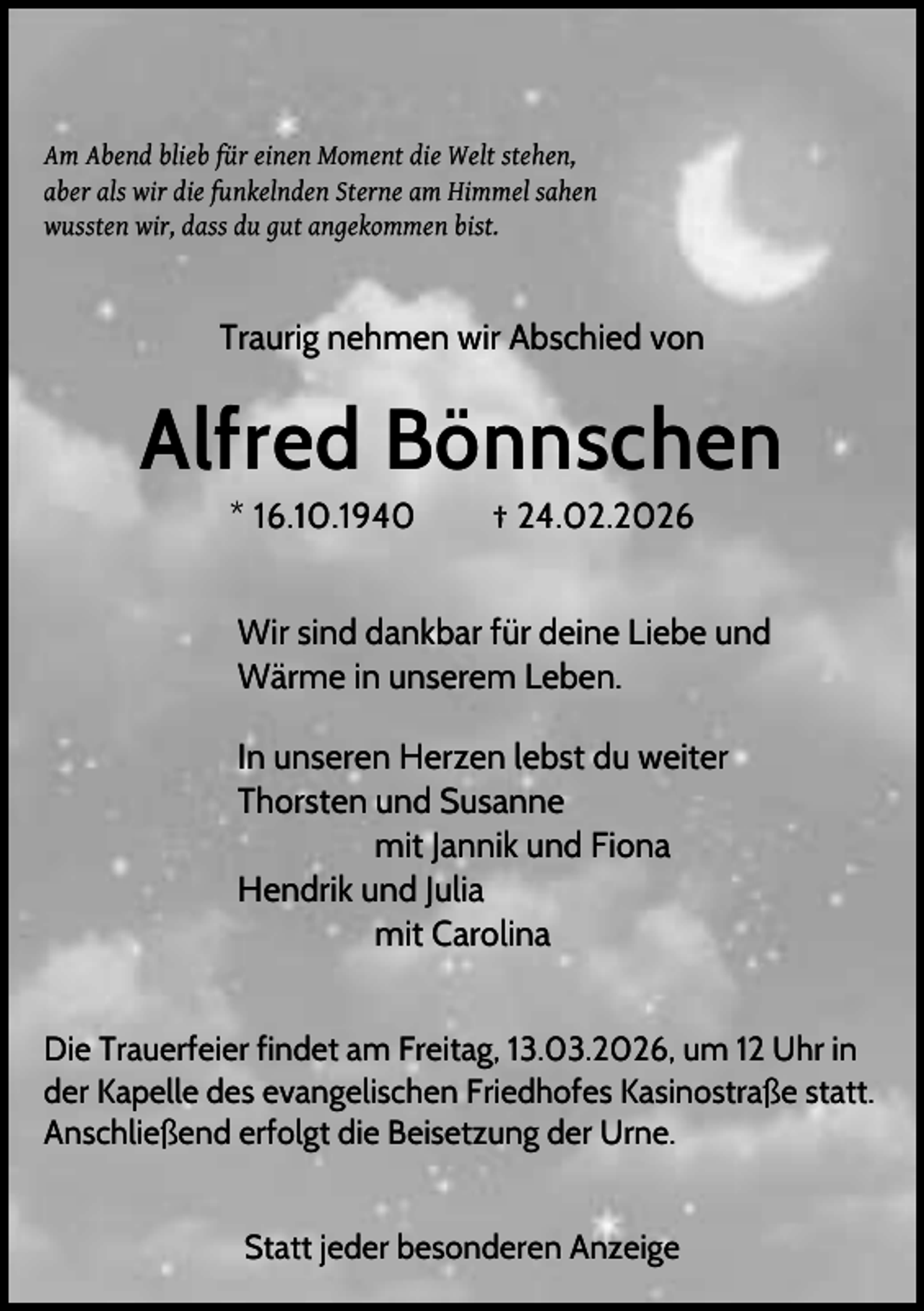 <p>Am Abend blieb für einen Moment die Welt stehen,<br />aber als wir die funkelnden Sterne am Himmel sahen<br />wussten wir, dass du gut angekommen bist.</p><p>Traurig nehmen wir Abschied von</p><p>Alfred Bönnschen<br />* 16.10.1940</p><p>† 24.02.2026</p><p>Wir sind dankbar für deine Liebe und<br />Wärme in unserem Leben.<br />In unseren Herzen lebst du weiter<br />Thorsten und Susanne<br />mit Jannik und Fiona<br />Hendrik und Julia<br />mit Carolina<br />Die Trauerfeier findet am Freitag, 13.03.2026, um 12 Uhr in<br />der Kapelle des evangelischen Friedhofes Kasinostraße statt.<br />Anschließend erfolgt die Beisetzung der Urne.<br />Statt jeder besonderen Anzeige</p>