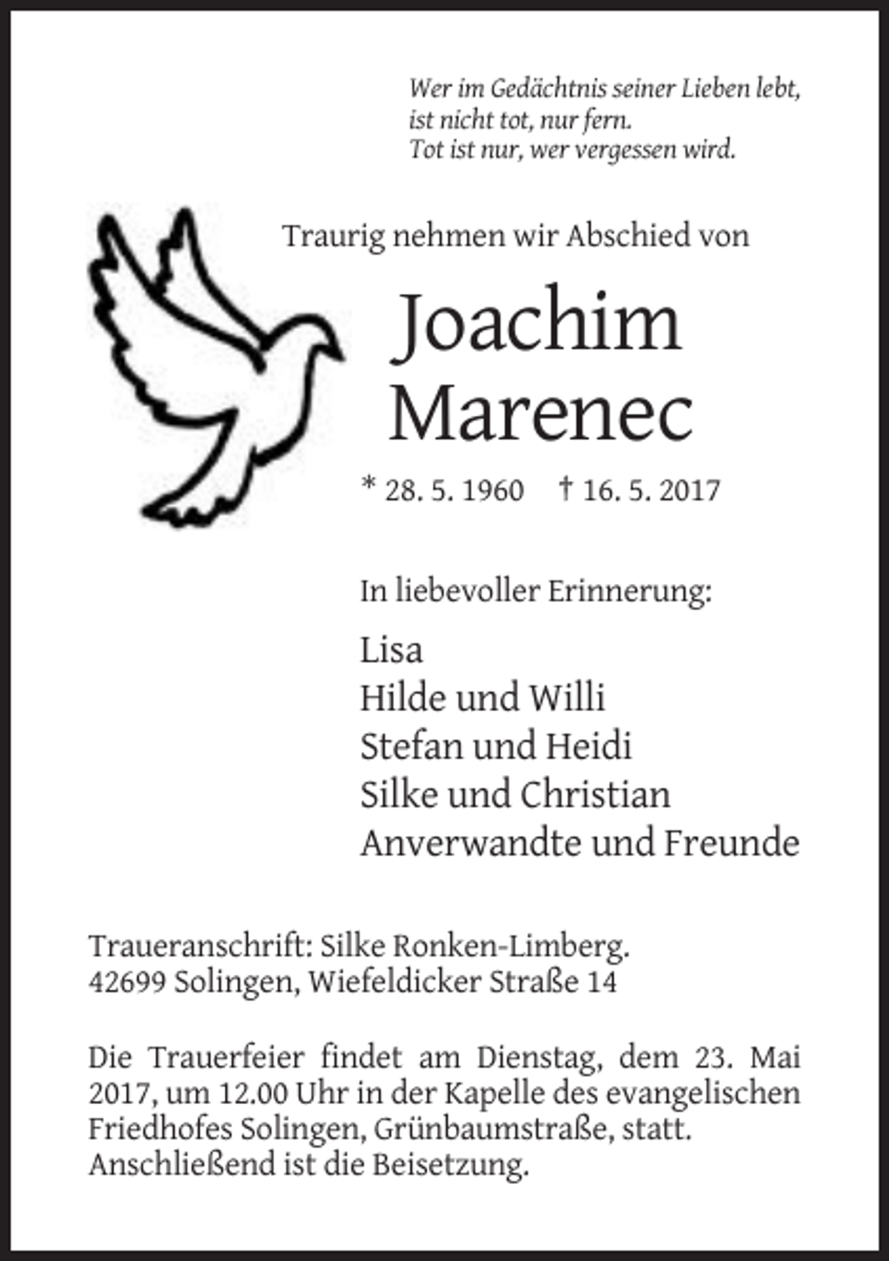 <p>Wer im Gedächtnis seiner Lieben lebt,<br />ist nicht tot, nur fern.<br />Tot ist nur, wer vergessen wird.</p><p>Traurig nehmen wir Abschied von</p><p>Joachim<br />Marenec<br />* 28. 5. 1960 † 16. 5. 2017</p><p>In liebevoller Erinnerung:</p><p>Lisa<br />Hilde und Willi<br />Stefan und Heidi<br />Silke und Christian<br />Anverwandte und Freunde<br />Traueranschrift: Silke Ronken-Limberg.<br />42699 Solingen, Wiefeldicker Straße 14<br />Die Trauerfeier findet am Dienstag, dem 23. Mai<br />2017, um 12.00 Uhr in der Kapelle des evangelischen<br />Friedhofes Solingen, Grünbaumstraße, statt.<br />Anschließend ist die Beisetzung.</p>