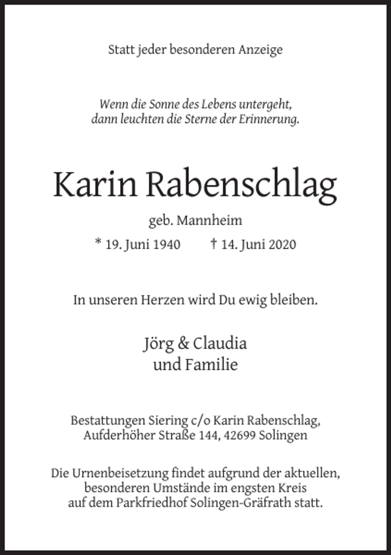<p>Statt jeder besonderen Anzeige</p><p>Wenn die Sonne des Lebens untergeht,<br />dann leuchten die Sterne der Erinnerung.</p><p>Karin Rabenschlag<br />geb. Mannheim<br />* 19. Juni 1940</p><p>† 14. Juni 2020</p><p>In unseren Herzen wird Du ewig bleiben.</p><p>Jörg &amp; Claudia<br />und Familie</p><p>Bestattungen Siering c/o Karin Rabenschlag,<br />Aufderhöher Straße 144, 42699 Solingen<br />Die Urnenbeisetzung findet aufgrund der aktuellen,<br />besonderen Umstände im engsten Kreis<br />auf dem Parkfriedhof Solingen-Gräfrath statt.</p>