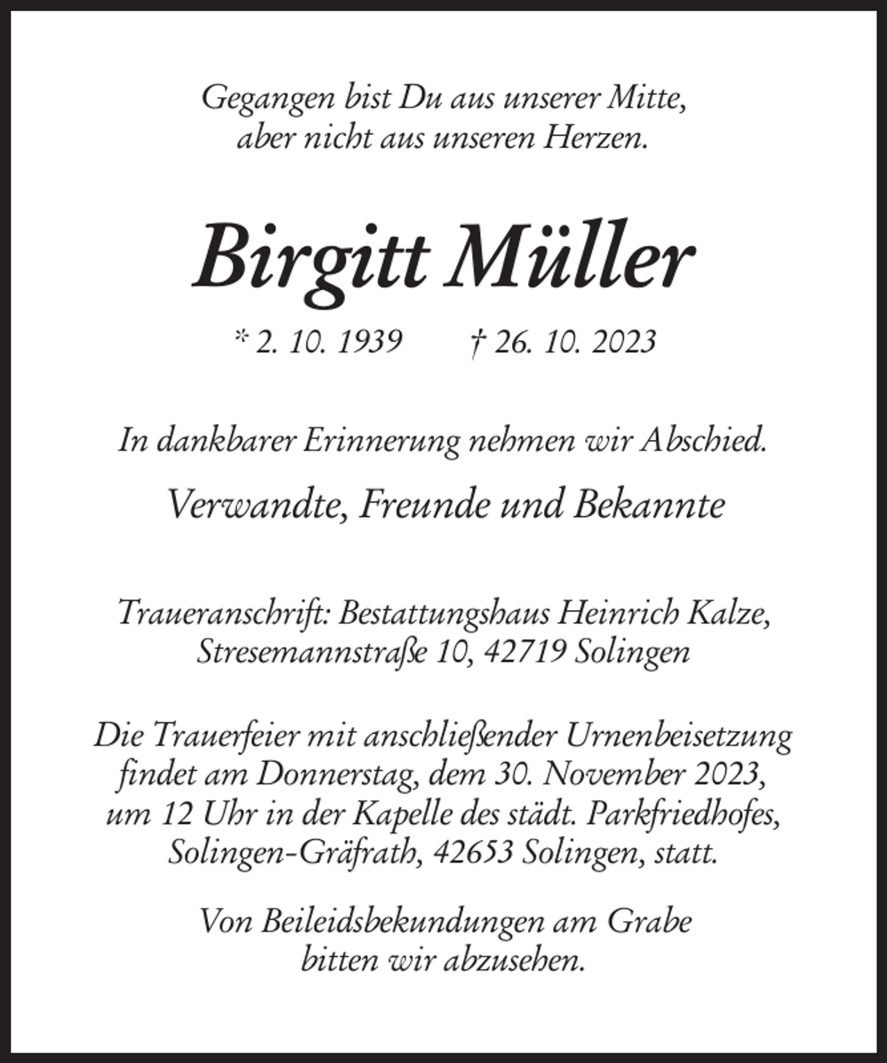 <p>Gegangen bist Du aus unserer Mitte,<br />aber nicht aus unseren Herzen.</p><p>Birgitt Müller<br />* 2. 10. 1939</p><p>† 26. 10. 2023</p><p>In dankbarer Erinnerung nehmen wir Abschied.</p><p>Verwandte, Freunde und Bekannte<br />Traueranschrift: Bestattungshaus Heinrich Kalze,<br />Stresemannstraße 10, 42719 Solingen<br />Die Trauerfeier mit anschließender Urnenbeisetzung<br />findet am Donnerstag, dem 30. November 2023,<br />um 12 Uhr in der Kapelle des städt. Parkfriedhofes,<br />Solingen-Gräfrath, 42653 Solingen, statt.<br />Von Beileidsbekundungen am Grabe<br />bitten wir abzusehen.</p>