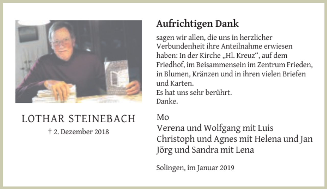 <p>Aufrichtigen Dank<br />sagen wir allen, die uns in herzlicher<br />Verbundenheit ihre Anteilnahme erwiesen<br />haben: In der Kirche „Hl. Kreuz“, auf dem<br />Friedhof, im Beisammensein im Zentrum Frieden,<br />in Blumen, Kränzen und in ihren vielen Briefen<br />und Karten.<br />Es hat uns sehr berührt.<br />Danke.</p><p>LOTHAR STEINEBACH<br />† 2. Dezember 2018</p><p>Mo<br />Verena und Wolfgang mit Luis<br />Christoph und Agnes mit Helena und Jan<br />Jörg und Sandra mit Lena<br />Solingen, im Januar 2019</p>