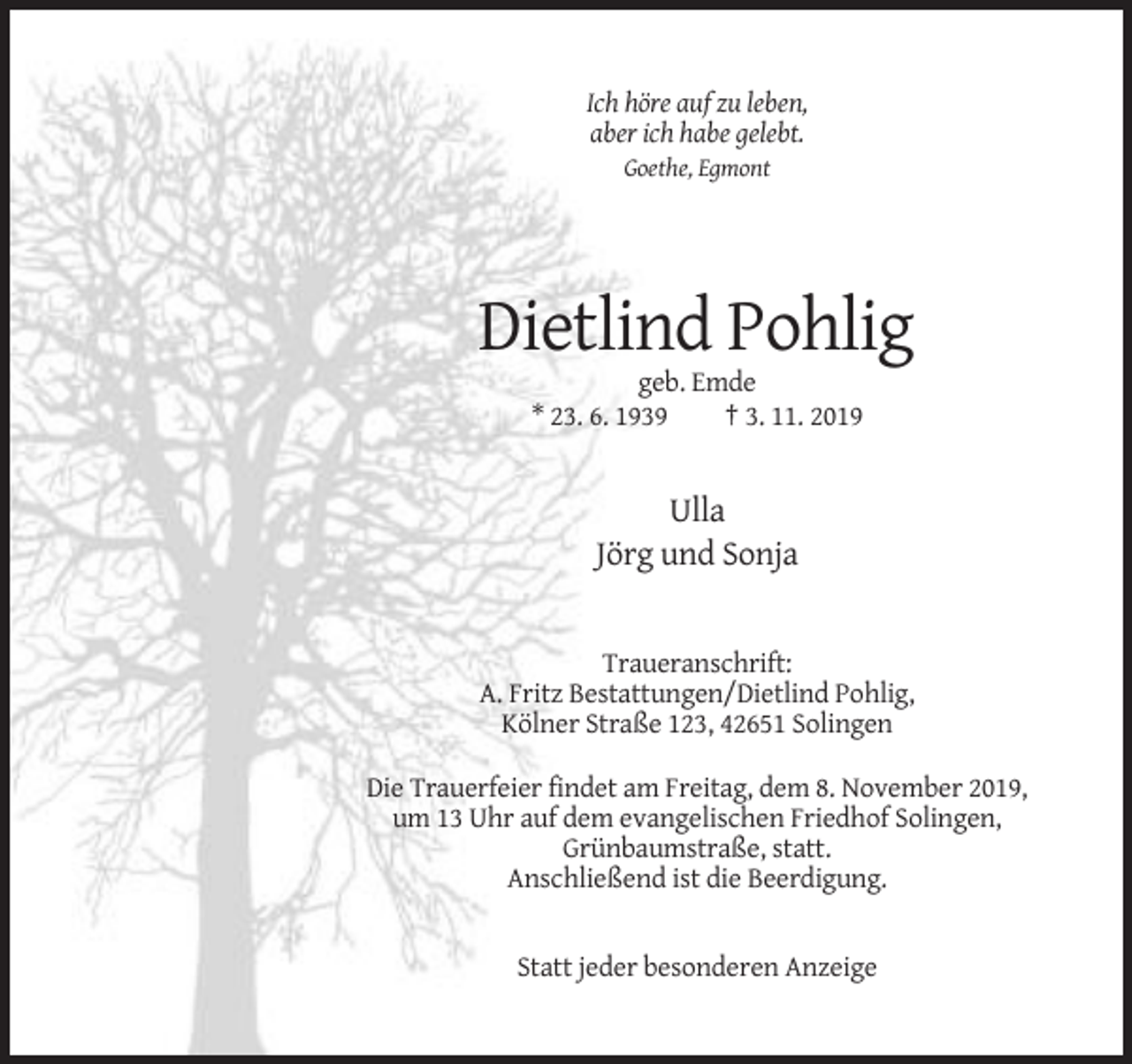 <p>Ich höre auf zu leben,<br />aber ich habe gelebt.<br />Goethe, Egmont</p><p>Dietlind Pohlig<br />geb. Emde<br />* 23. 6. 1939<br />† 3. 11. 2019</p><p>Ulla<br />Jörg und Sonja</p><p>Traueranschrift:<br />A. Fritz Bestattungen/Dietlind Pohlig,<br />Kölner Straße 123, 42651 Solingen<br />Die Trauerfeier findet am Freitag, dem 8. November 2019,<br />um 13 Uhr auf dem evangelischen Friedhof Solingen,<br />Grünbaumstraße, statt.<br />Anschließend ist die Beerdigung.</p><p>Statt jeder besonderen Anzeige</p>