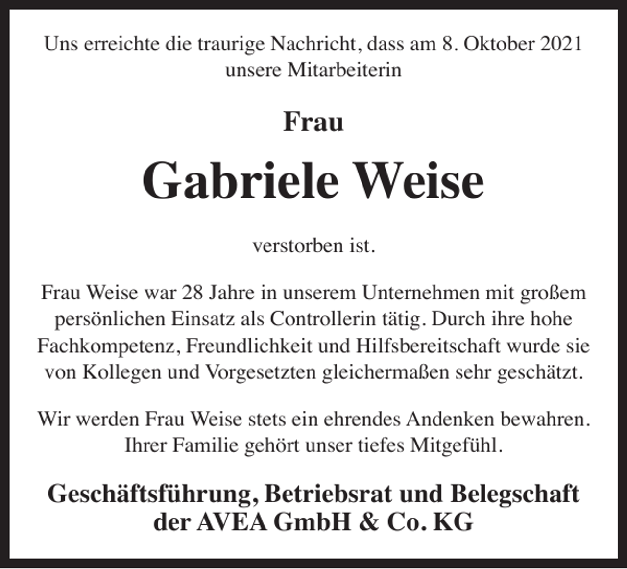 <p>Uns erreichte die traurige Nachricht, dass am 8. Oktober 2021<br />unsere Mitarbeiterin</p><p>Frau</p><p>Gabriele Weise<br />verstorben ist.<br />Frau Weise war 28 Jahre in unserem Unternehmen mit großem<br />persönlichen Einsatz als Controllerin tätig. Durch ihre hohe<br />Fachkompetenz, Freundlichkeit und Hilfsbereitschaft wurde sie<br />von Kollegen und Vorgesetzten gleichermaßen sehr geschätzt.<br />Wir werden Frau Weise stets ein ehrendes Andenken bewahren.<br />Ihrer Familie gehört unser tiefes Mitgefühl.</p><p>Geschäftsführung, Betriebsrat und Belegschaft<br />der AVEA GmbH &amp; Co. KG</p>