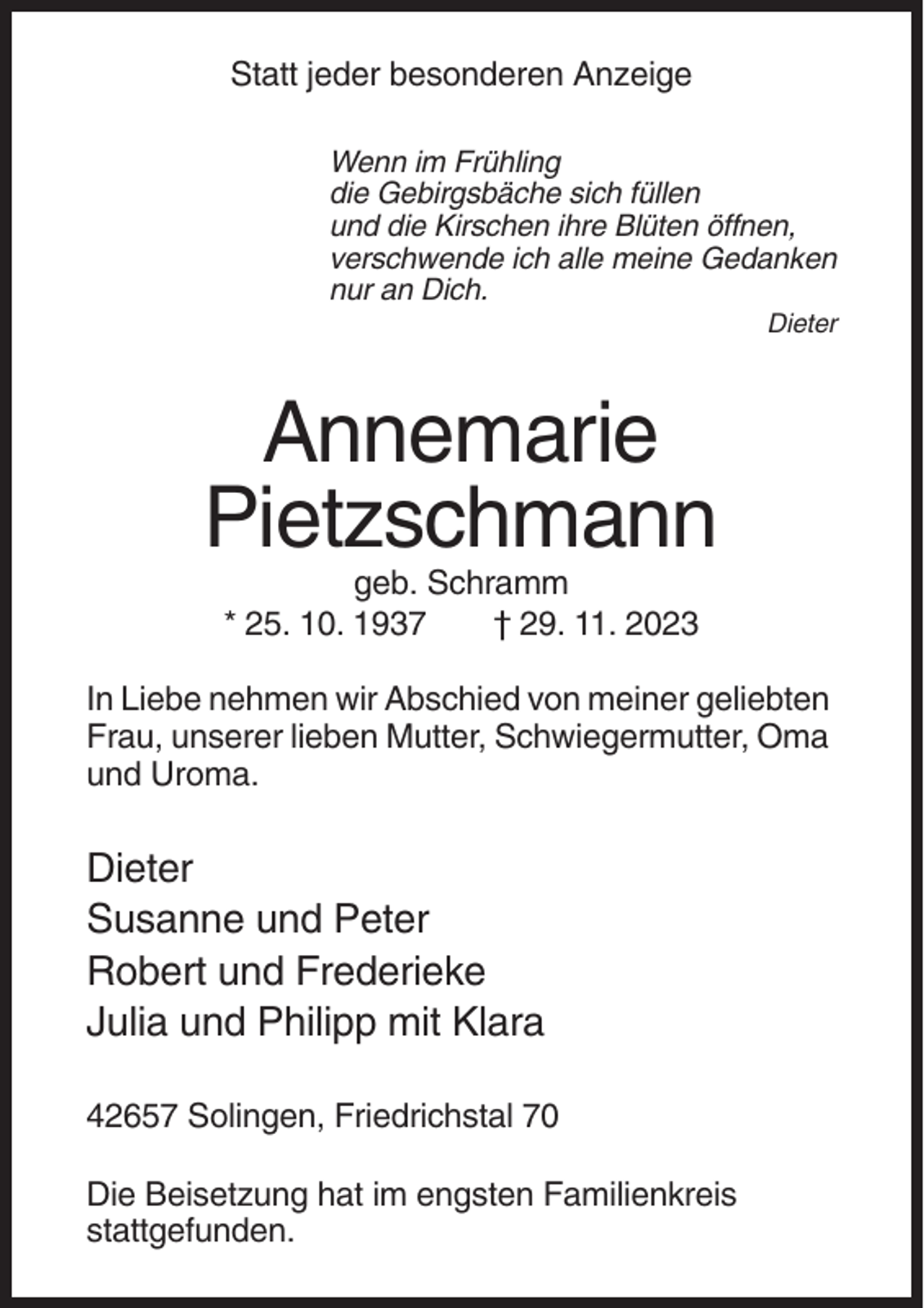 <p>Statt jeder besonderen Anzeige<br />Wenn im Frühling<br />die Gebirgsbäche sich füllen<br />und die Kirschen ihre Blüten öffnen,<br />verschwende ich alle meine Gedanken<br />nur an Dich.<br />Dieter</p><p>Annemarie<br />Pietzschmann<br />geb. Schramm<br />* 25. 10. 1937<br />† 29. 11. 2023<br />In Liebe nehmen wir Abschied von meiner geliebten<br />Frau, unserer lieben Mutter, Schwiegermutter, Oma<br />und Uroma.</p><p>Dieter<br />Susanne und Peter<br />Robert und Frederieke<br />Julia und Philipp mit Klara<br />42657 Solingen, Friedrichstal 70<br />Die Beisetzung hat im engsten Familienkreis<br />stattgefunden.</p>