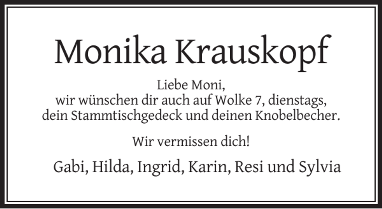<p>Monika Krauskopf<br />Liebe Moni,<br />wir wünschen dir auch auf Wolke 7, dienstags,<br />dein Stammtischgedeck und deinen Knobelbecher.<br />Wir vermissen dich!</p><p>Gabi, Hilda, Ingrid, Karin, Resi und Sylvia</p>