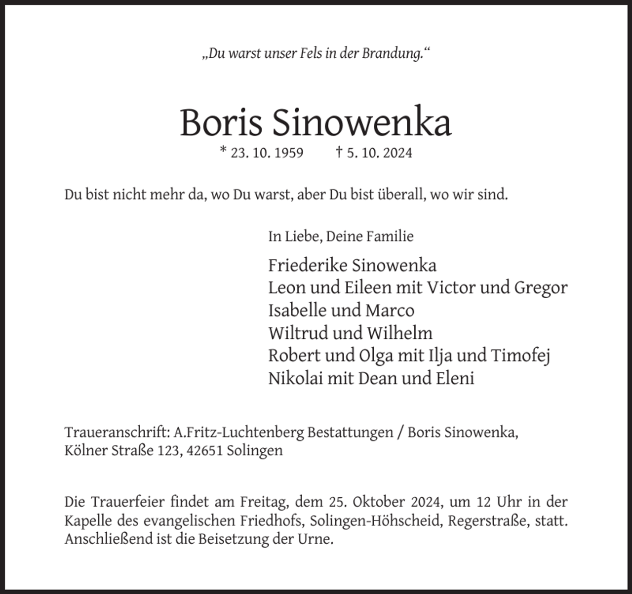 <p>„Du warst unser Fels in der Brandung.“</p><p>Boris Sinowenka<br />* 23. 10. 1959</p><p>† 5. 10. 2024</p><p>Du bist nicht mehr da, wo Du warst, aber Du bist überall, wo wir sind.<br />In Liebe, Deine Familie</p><p>Friederike Sinowenka<br />Leon und Eileen mit Victor und Gregor<br />Isabelle und Marco<br />Wiltrud und Wilhelm<br />Robert und Olga mit Ilja und Timofej<br />Nikolai mit Dean und Eleni<br />Traueranschrift: A.Fritz-Luchtenberg Bestattungen / Boris Sinowenka,<br />Kölner Straße 123, 42651 Solingen</p><p>Die Trauerfeier findet am Freitag, dem 25. Oktober 2024, um 12 Uhr in der<br />Kapelle des evangelischen Friedhofs, Solingen-Höhscheid, Regerstraße, statt.<br />Anschließend ist die Beisetzung der Urne.</p>