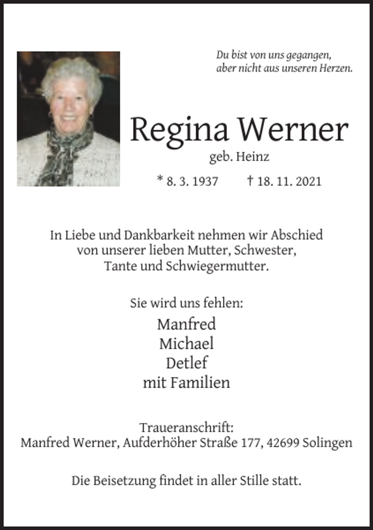 <p>Du bist von uns gegangen,<br />aber nicht aus unseren Herzen.</p><p>Regina Werner<br />geb. Heinz<br />* 8. 3. 1937</p><p>† 18. 11. 2021</p><p>In Liebe und Dankbarkeit nehmen wir Abschied<br />von unserer lieben Mutter, Schwester,<br />Tante und Schwiegermutter.<br />Sie wird uns fehlen:</p><p>Manfred<br />Michael<br />Detlef<br />mit Familien<br />Traueranschrift:<br />Manfred Werner, Aufderhöher Straße 177, 42699 Solingen<br />Die Beisetzung findet in aller Stille statt.</p>