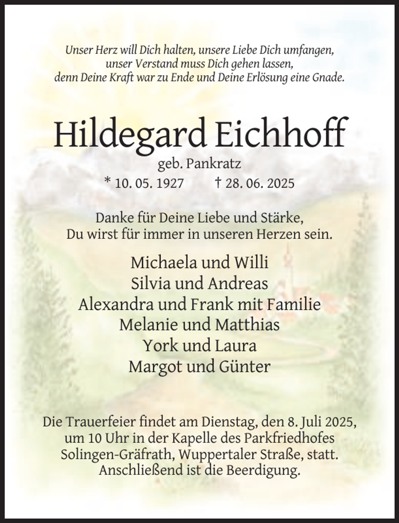 <p>Unser Herz will Dich halten, unsere Liebe Dich umfangen,<br />unser Verstand muss Dich gehen lassen,<br />denn Deine Kraft war zu Ende und Deine Erlösung eine Gnade.</p><p>Hildegard Eichhoff<br />geb. Pankratz<br />* 10. 05. 1927<br />† 28. 06. 2025<br />Danke für Deine Liebe und Stärke,<br />Du wirst für immer in unseren Herzen sein.</p><p>Michaela und Willi<br />Silvia und Andreas<br />Alexandra und Frank mit Familie<br />Melanie und Matthias<br />York und Laura<br />Margot und Günter</p><p>Die Trauerfeier findet am Dienstag, den 8. Juli 2025,<br />um 10 Uhr in der Kapelle des Parkfriedhofes<br />Solingen-Gräfrath, Wuppertaler Straße, statt.<br />Anschließend ist die Beerdigung.</p>