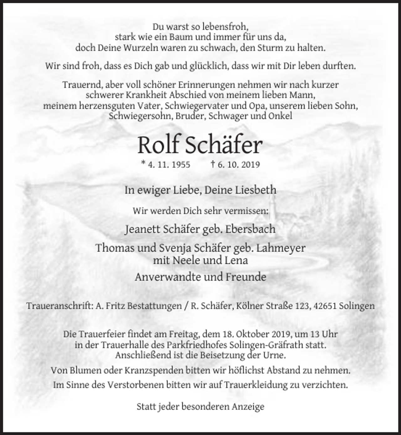 <p>Du warst so lebensfroh,<br />stark wie ein Baum und immer für uns da,<br />doch Deine Wurzeln waren zu schwach, den Sturm zu halten.<br />Wir sind froh, dass es Dich gab und glücklich, dass wir mit Dir leben durften.<br />Trauernd, aber voll schöner Erinnerungen nehmen wir nach kurzer<br />schwerer Krankheit Abschied von meinem lieben Mann,<br />meinem herzensguten Vater, Schwiegervater und Opa, unserem lieben Sohn,<br />Schwiegersohn, Bruder, Schwager und Onkel</p><p>Rolf Schäfer<br />* 4. 11. 1955</p><p>† 6. 10. 2019</p><p>In ewiger Liebe, Deine Liesbeth<br />Wir werden Dich sehr vermissen:</p><p>Jeanett Schäfer geb. Ebersbach<br />Thomas und Svenja Schäfer geb. Lahmeyer<br />mit Neele und Lena<br />Anverwandte und Freunde<br />Traueranschrift: A. Fritz Bestattungen / R. Schäfer, Kölner Straße 123, 42651 Solingen<br />Die Trauerfeier findet am Freitag, dem 18. Oktober 2019, um 13 Uhr<br />in der Trauerhalle des Parkfriedhofes Solingen-Gräfrath statt.<br />Anschließend ist die Beisetzung der Urne.<br />Von Blumen oder Kranzspenden bitten wir höflichst Abstand zu nehmen.<br />Im Sinne des Verstorbenen bitten wir auf Trauerkleidung zu verzichten.<br />Statt jeder besonderen Anzeige</p>