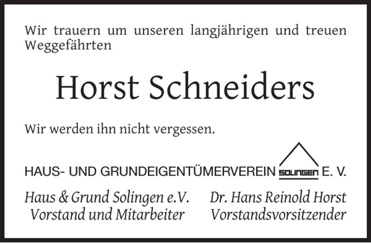 <p>Wir trauern um unseren langjährigen und treuen<br />Weggefährten</p><p>Horst Schneiders<br />Wir werden ihn nicht vergessen.<br />HAUS- UND GRUNDEIGENTÜMERVEREIN</p><p>Haus &amp; Grund Solingen e.V.<br />Vorstand und Mitarbeiter</p><p>E. V.</p><p>Dr. Hans Reinold Horst<br />Vorstandsvorsitzender</p>