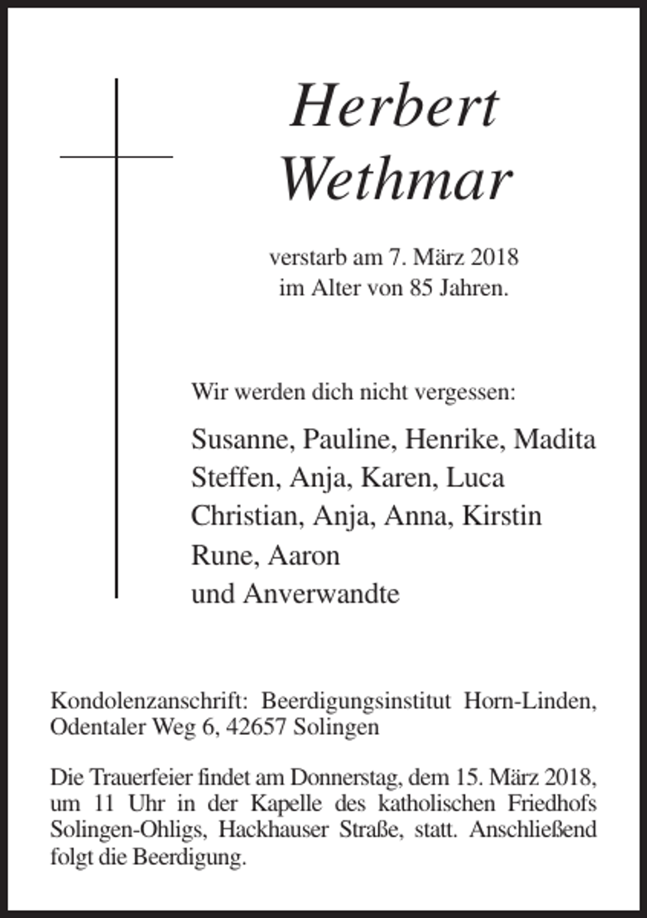 <p>Herbert<br />Wethmar<br />verstarb am 7. März 2018<br />im Alter von 85 Jahren.</p><p>Wir werden dich nicht vergessen:</p><p>Susanne, Pauline, Henrike, Madita<br />Steffen, Anja, Karen, Luca<br />Christian, Anja, Anna, Kirstin<br />Rune, Aaron<br />und Anverwandte</p><p>Kondolenzanschrift: Beerdigungsinstitut Horn-Linden,<br />Odentaler Weg 6, 42657 Solingen<br />Die Trauerfeier findet am Donnerstag, dem 15. März 2018,<br />um 11 Uhr in der Kapelle des katholischen Friedhofs<br />Solingen-Ohligs, Hackhauser Straße, statt. Anschließend<br />folgt die Beerdigung.</p>