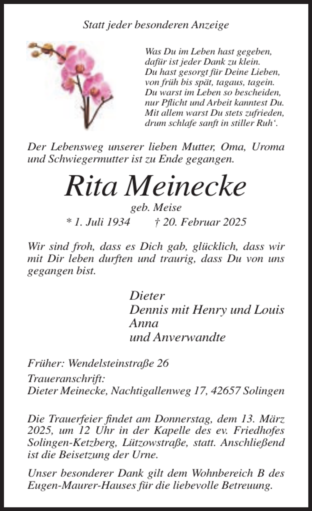 <p>Statt jeder besonderen Anzeige<br />Was Du im Leben hast gegeben,<br />dafür ist jeder Dank zu klein.<br />Du hast gesorgt für Deine Lieben,<br />von früh bis spät, tagaus, tagein.<br />Du warst im Leben so bescheiden,<br />nur Pflicht und Arbeit kanntest Du.<br />Mit allem warst Du stets zufrieden,<br />drum schlafe sanft in stiller Ruh‘.</p><p>Der Lebensweg unserer lieben Mutter, Oma, Uroma<br />und Schwiegermutter ist zu Ende gegangen.</p><p>Rita Meinecke<br />* 1. Juli 1934</p><p>geb. Meise<br />† 20. Februar 2025</p><p>Wir sind froh, dass es Dich gab, glücklich, dass wir<br />mit Dir leben durften und traurig, dass Du von uns<br />gegangen bist.</p><p>Dieter<br />Dennis mit Henry und Louis<br />Anna<br />und Anverwandte<br />Früher: Wendelsteinstraße 26<br />Traueranschrift:<br />Dieter Meinecke, Nachtigallenweg 17, 42657 Solingen<br />Die Trauerfeier findet am Donnerstag, dem 13. März<br />2025, um 12 Uhr in der Kapelle des ev. Friedhofes<br />Solingen-Ketzberg, Lützowstraße, statt. Anschließend<br />ist die Beisetzung der Urne.<br />Unser besonderer Dank gilt dem Wohnbereich B des<br />Eugen-Maurer-Hauses für die liebevolle Betreuung.</p>