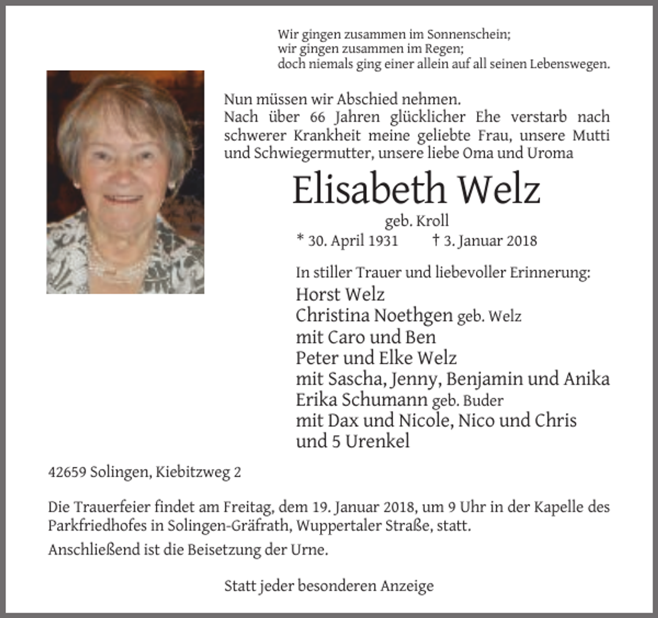 <p>Wir gingen zusammen im Sonnenschein;<br />wir gingen zusammen im Regen;<br />doch niemals ging einer allein auf all seinen Lebenswegen.</p><p>Nun müssen wir Abschied nehmen.<br />Nach über 66 Jahren glücklicher Ehe verstarb nach<br />schwerer Krankheit meine geliebte Frau, unsere Mutti<br />und Schwiegermutter, unsere liebe Oma und Uroma</p><p>Elisabeth Welz<br />geb. Kroll<br />* 30. April 1931<br />† 3. Januar 2018<br />In stiller Trauer und liebevoller Erinnerung:</p><p>Horst Welz<br />Christina Noethgen geb. Welz<br />mit Caro und Ben<br />Peter und Elke Welz<br />mit Sascha, Jenny, Benjamin und Anika<br />Erika Schumann geb. Buder<br />mit Dax und Nicole, Nico und Chris<br />und 5 Urenkel<br />42659 Solingen, Kiebitzweg 2<br />Die Trauerfeier findet am Freitag, dem 19. Januar 2018, um 9 Uhr in der Kapelle des<br />Parkfriedhofes in Solingen-Gräfrath, Wuppertaler Straße, statt.<br />Anschließend ist die Beisetzung der Urne.<br />Statt jeder besonderen Anzeige</p>