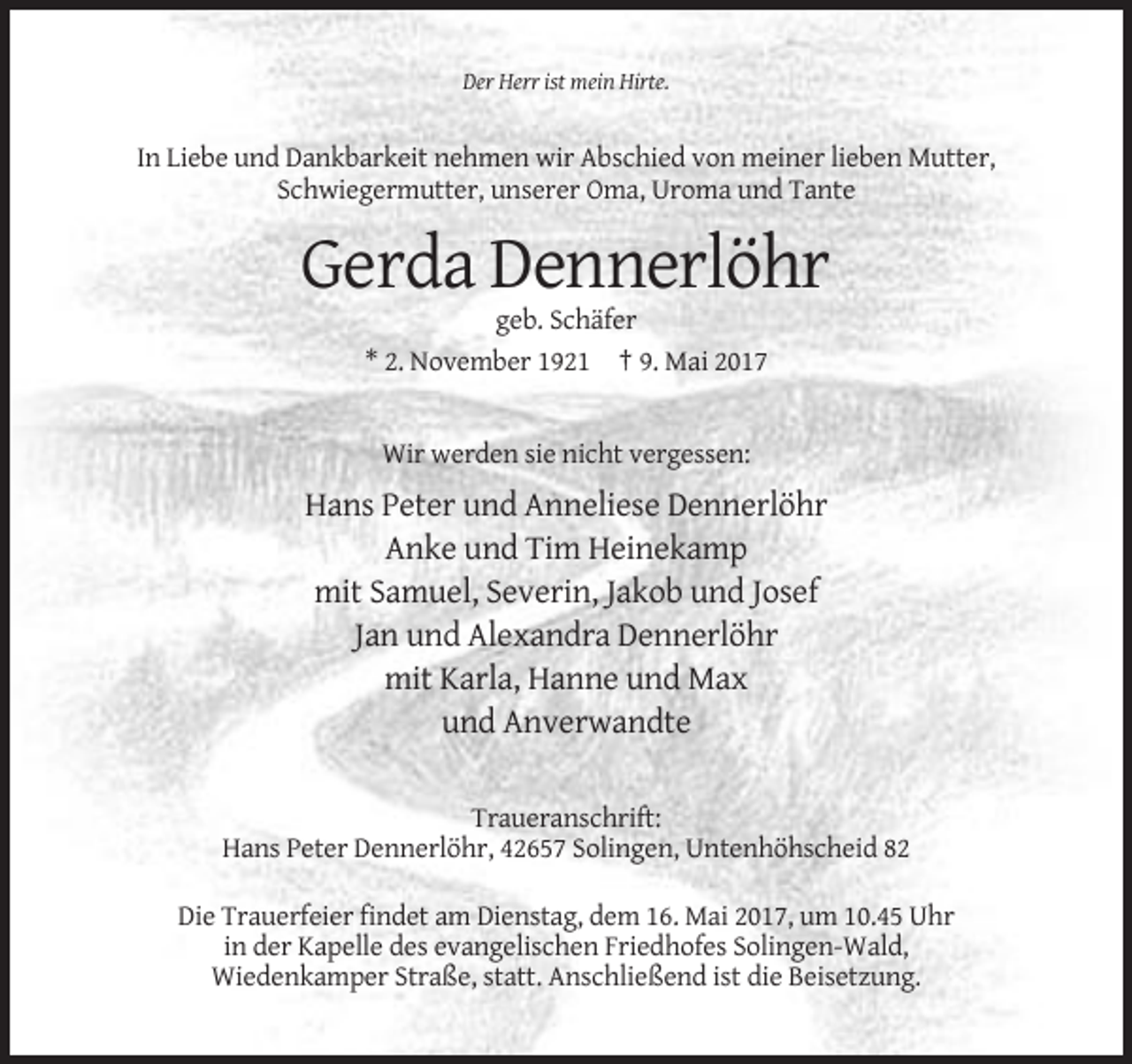 <p>Der Herr ist mein Hirte.</p>
<p>In Liebe und Dankbarkeit nehmen wir Abschied von meiner lieben Mutter,<br />Schwiegermutter, unserer Oma, Uroma und Tante</p>
<p>Gerda Dennerlöhr<br />geb. Schäfer<br />* 2. November 1921 † 9. Mai 2017</p>
<p>Wir werden sie nicht vergessen:</p>
<p>Hans Peter und Anneliese Dennerlöhr<br />Anke und Tim Heinekamp<br />mit Samuel, Severin, Jakob und Josef<br />Jan und Alexandra Dennerlöhr<br />mit Karla, Hanne und Max<br />und Anverwandte<br />Traueranschrift:<br />Hans Peter Dennerlöhr, 42657 Solingen, Untenhöhscheid 82<br />Die Trauerfeier findet am Dienstag, dem 16. Mai 2017, um 10.45 Uhr<br />in der Kapelle des evangelischen Friedhofes Solingen-Wald,<br />Wiedenkamper Straße, statt. Anschließend ist die Beisetzung.</p>