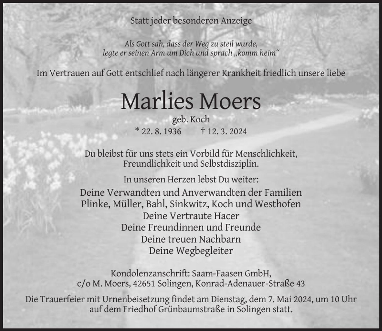 <p>Statt jeder besonderen Anzeige<br />Als Gott sah, dass der Weg zu steil wurde,<br />legte er seinen Arm um Dich und sprach „komm heim“</p><p>Im Vertrauen auf Gott entschlief nach längerer Krankheit friedlich unsere liebe</p><p>Marlies Moers<br />geb. Koch<br />* 22. 8. 1936<br />† 12. 3. 2024<br />Du bleibst für uns stets ein Vorbild für Menschlichkeit,<br />Freundlichkeit und Selbstdisziplin.<br />In unseren Herzen lebst Du weiter:</p><p>Deine Verwandten und Anverwandten der Familien<br />Plinke, Müller, Bahl, Sinkwitz, Koch und Westhofen<br />Deine Vertraute Hacer<br />Deine Freundinnen und Freunde<br />Deine treuen Nachbarn<br />Deine Wegbegleiter<br />Kondolenzanschrift: Saam-Faasen GmbH,<br />c/o M. Moers, 42651 Solingen, Konrad-Adenauer-Straße 43<br />Die Trauerfeier mit Urnenbeisetzung findet am Dienstag, dem 7. Mai 2024, um 10 Uhr<br />auf dem Friedhof Grünbaumstraße in Solingen statt.</p>