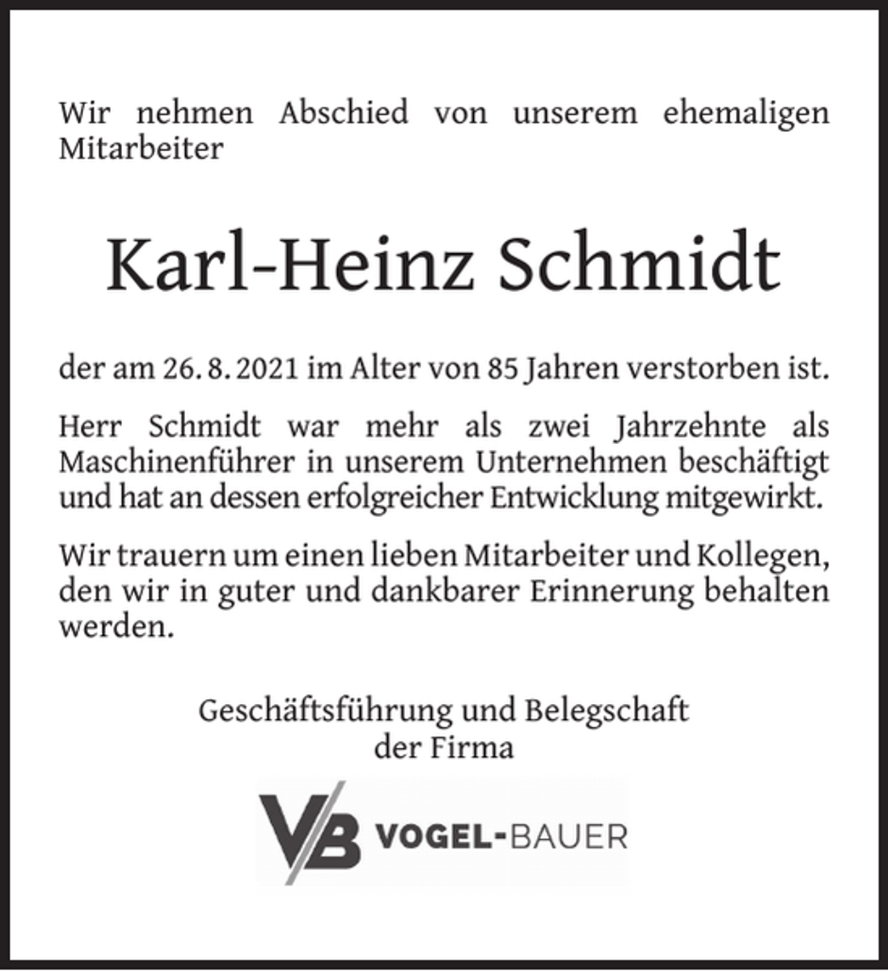 <p>Wir nehmen Abschied von unserem ehemaligen<br />Mitarbeiter</p><p>Karl-Heinz Schmidt<br />der am 26. 8. 2021 im Alter von 85 Jahren verstorben ist.<br />Herr Schmidt war mehr als zwei Jahrzehnte als<br />Maschinenführer in unserem Unternehmen beschäftigt<br />und hat an dessen erfolgreicher Entwicklung mitgewirkt.<br />Wir trauern um einen lieben Mitarbeiter und Kollegen,<br />den wir in guter und dankbarer Erinnerung behalten<br />werden.<br />Geschäftsführung und Belegschaft<br />der Firma</p>