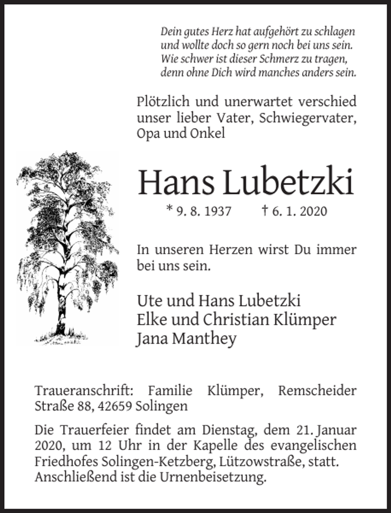 <p>Dein gutes Herz hat aufgehört zu schlagen<br />und wollte doch so gern noch bei uns sein.<br />Wie schwer ist dieser Schmerz zu tragen,<br />denn ohne Dich wird manches anders sein.</p><p>Plötzlich und unerwartet verschied<br />unser lieber Vater, Schwiegervater,<br />Opa und Onkel</p><p>Hans Lubetzki<br />* 9. 8. 1937</p><p>† 6. 1. 2020</p><p>In unseren Herzen wirst Du immer<br />bei uns sein.</p><p>Ute und Hans Lubetzki<br />Elke und Christian Klümper<br />Jana Manthey<br />Traueranschrift: Familie Klümper, Remscheider<br />Straße 88, 42659 Solingen<br />Die Trauerfeier findet am Dienstag, dem 21. Januar<br />2020, um 12 Uhr in der Kapelle des evangelischen<br />Friedhofes Solingen-Ketzberg, Lützowstraße, statt.<br />Anschließend ist die Urnenbeisetzung.</p>
