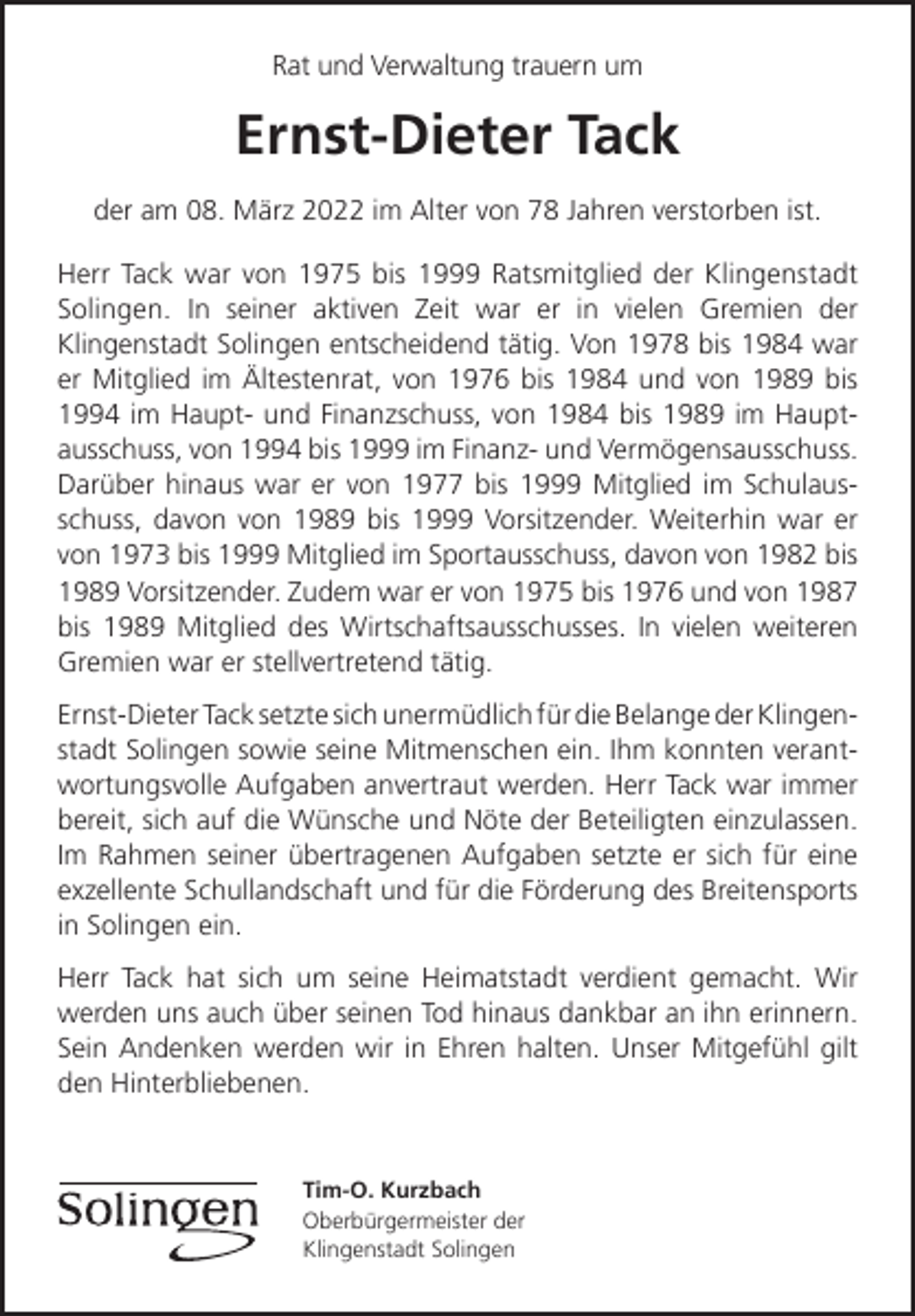 <p>Rat und Verwaltung trauern um</p><p>Ernst-Dieter Tack<br />der am 08. März 2022 im Alter von 78 Jahren verstorben ist.<br />Herr Tack war von 1975 bis 1999 Ratsmitglied der Klingenstadt<br />Solingen. In seiner aktiven Zeit war er in vielen Gremien der<br />Klingenstadt Solingen entscheidend tätig. Von 1978 bis 1984 war<br />er Mitglied im Ältestenrat, von 1976 bis 1984 und von 1989 bis<br />1994 im Haupt- und Finanzschuss, von 1984 bis 1989 im Hauptausschuss, von 1994 bis 1999 im Finanz- und Vermögensausschuss.<br />Darüber hinaus war er von 1977 bis 1999 Mitglied im Schulausschuss, davon von 1989 bis 1999 Vorsitzender. Weiterhin war er<br />von 1973 bis 1999 Mitglied im Sportausschuss, davon von 1982 bis<br />1989 Vorsitzender. Zudem war er von 1975 bis 1976 und von 1987<br />bis 1989 Mitglied des Wirtschaftsausschusses. In vielen weiteren<br />Gremien war er stellvertretend tätig.<br />Ernst-Dieter Tack setzte sich unermüdlich für die Belange der Klingenstadt Solingen sowie seine Mitmenschen ein. Ihm konnten verantwortungsvolle Aufgaben anvertraut werden. Herr Tack war immer<br />bereit, sich auf die Wünsche und Nöte der Beteiligten einzulassen.<br />Im Rahmen seiner übertragenen Aufgaben setzte er sich für eine<br />exzellente Schullandschaft und für die Förderung des Breitensports<br />in Solingen ein.<br />Herr Tack hat sich um seine Heimatstadt verdient gemacht. Wir<br />werden uns auch über seinen Tod hinaus dankbar an ihn erinnern.<br />Sein Andenken werden wir in Ehren halten. Unser Mitgefühl gilt<br />den Hinterbliebenen.</p><p>Tim-O. Kurzbach<br />Oberbürgermeister der<br />Klingenstadt Solingen</p>