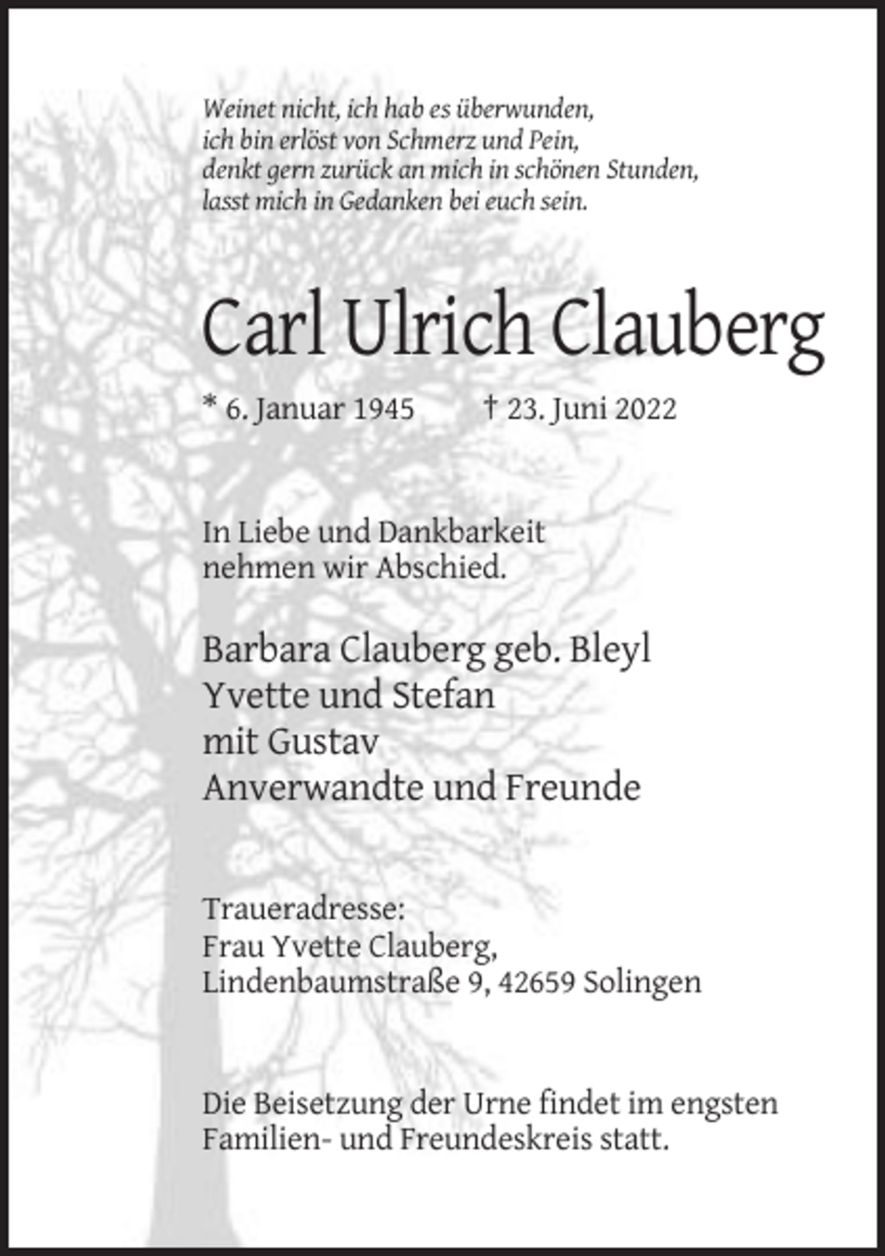 <p>Weinet nicht, ich hab es überwunden,<br />ich bin erlöst von Schmerz und Pein,<br />denkt gern zurück an mich in schönen Stunden,<br />lasst mich in Gedanken bei euch sein.</p><p>Carl Ulrich Clauberg<br />* 6. Januar 1945</p><p>† 23. Juni 2022</p><p>In Liebe und Dankbarkeit<br />nehmen wir Abschied.</p><p>Barbara Clauberg geb. Bleyl<br />Yvette und Stefan<br />mit Gustav<br />Anverwandte und Freunde</p><p>Traueradresse:<br />Frau Yvette Clauberg,<br />Lindenbaumstraße 9, 42659 Solingen</p><p>Die Beisetzung der Urne findet im engsten<br />Familien- und Freundeskreis statt.</p>